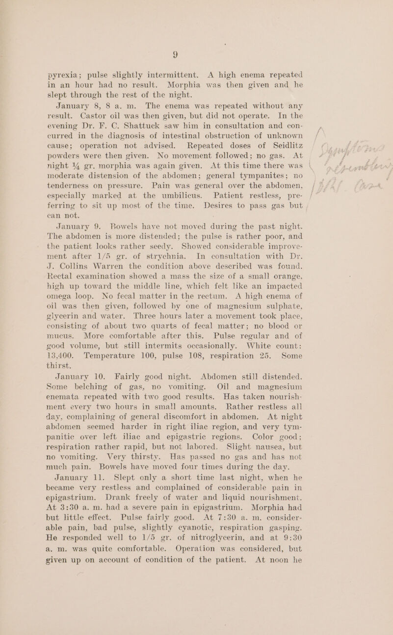 3) pyrexia; pulse slightly intermittent. A high enema repeated in an hour had no result. Morphia was then given and he slept through the rest of the night. January 8, 8 a. m. The enema was repeated without any result. Castor oil was then given, but did not operate. In the evening Dr. F. C. Shattuck saw him in consultation and con- curred in the diagnosis of intestinal obstruction of unknown cause; operation not advised. Repeated doses of Seidlitz powders were then given. No movement followed; no gas. At night 144 gr. morphia was again given. At this time there was | moderate distension of the abdomen; general tympanites; no tenderness on pressure. Pain was general over the abdomen, especially marked at the umbilicus. Patient restless, pre- ferring to sit up most of the time. Desires to pass gas but can not. January 9. Bowels have not moved during the past night. The abdomen is more distended; the pulse is rather poor, and the patient looks rather seedy. Showed considerable improve- ment after 1/5 gr. of strychnia. In consultation with Dr. J. Collins Warren the condition above described was found. Rectal examination showed a mass the size of a small orange, high up toward the middle line, which felt like an impacted omega loop. No fecal matter in the rectum. A high enema of oil was then given, followed by one of magnesium sulphate, glycerin and water. Three hours later a movement took place, consisting of about two quarts of fecal matter; no blood or mucus. More comfortable after this. Pulse regular and of good volume, but still intermits occasionally. White count: 13,400. Temperature 100, pulse 108, respiration 25. Some thirst. January 10. Fairly good night. Abdomen still distended. Some belching of gas, no vomiting. Oil and magnesium enemata repeated with two good results. Has taken nourish- ment every two hours in small amounts. Rather restless all day, complaining of general discomfort in abdomen. At night abdomen seemed harder in right iliac region, and very tym- panitic over left iliac and epigastric regions. Color good; respiration rather rapid, but not labored. Slight nausea, but no vomiting. Very thirsty. Has passed no gas and has not much pain. Bowels have moved four times during the day. January 11. Slept only a short time last night, when he became very restless and complained of considerable pain in epigastrium. Drank freely of water and liquid nourishment. At 3:30 a.m. had a severe pain in epigastrium. Morphia had but little effect. Pulse fairly good. At 7:30 a. m. consider- able pain, bad pulse, slightly cyanotic, respiration gasping. He responded well to 1/5 gr. of nitroglycerin, and at 9:30 a.m. was quite comfortable. Operation was considered, but given up on account of condition of the patient. At noon he