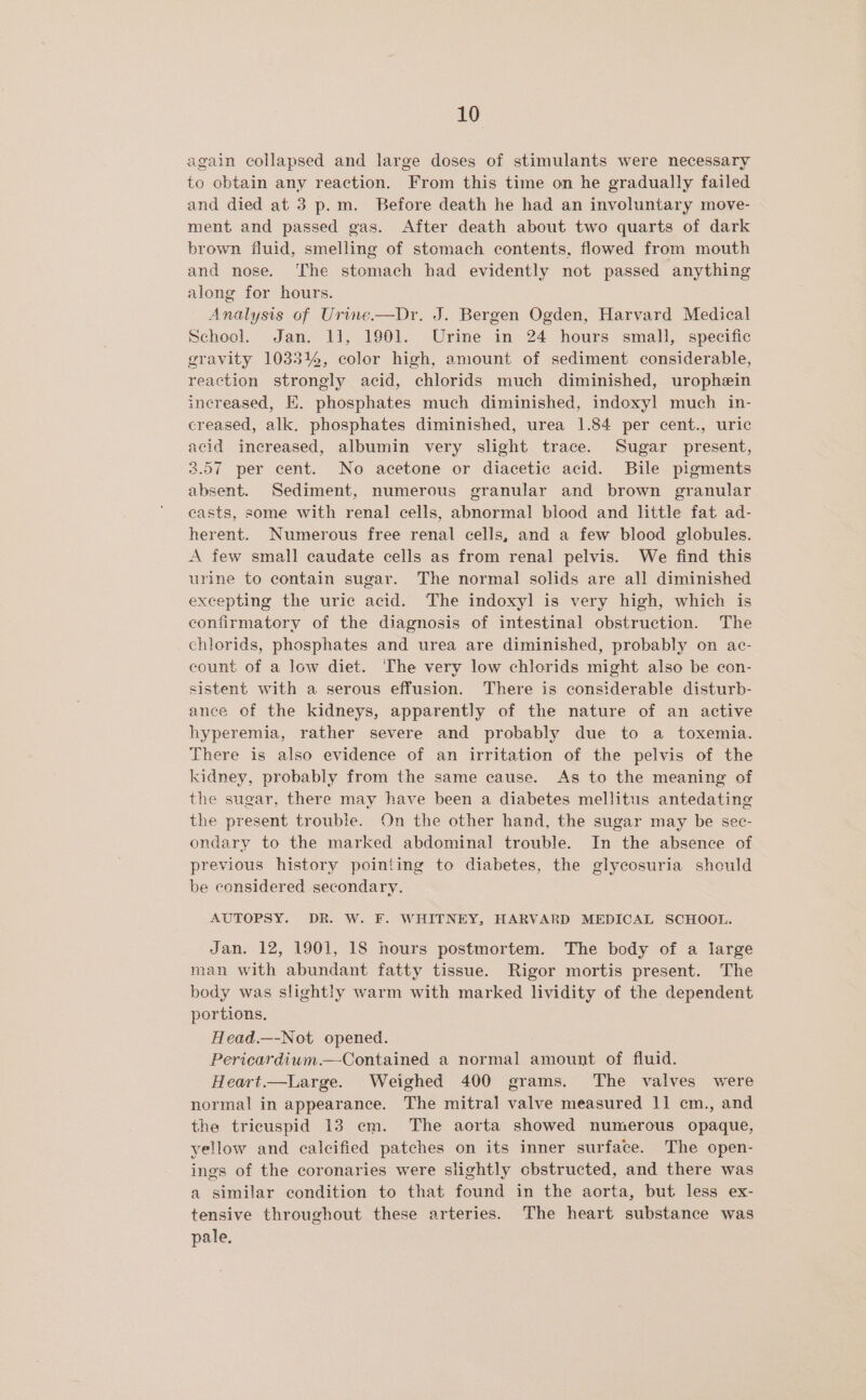 again collapsed and large doses of stimulants were necessary to obtain any reaction. From this time on he gradually failed and died at 3 p.m. Before death he had an involuntary move- ment and passed gas. After death about two quarts of dark brown fluid, smelling of stomach contents, flowed from mouth and nose. ‘The stomach had evidently not passed anything along for hours. Analysis of Urine.—Dr. J. Bergen Ogden, Harvard Medical School. Jan. 11, 1901. Urine in 24 hours small, specific gravity 103314, color high, amount of sediment considerable, reaction strongly acid, chlorids much diminished, urophein increased, E. phosphates much diminished, indoxyl much in- creased, alk. phosphates diminished, urea 1.84 per cent., uric acid increased, albumin very slight trace. Sugar present, 3.57 per cent. No acetone or diacetic acid. Bile pigments absent. Sediment, numerous granular and brown granular casts, some with renal cells, abnormal blood and little fat ad- herent. Numerous free renal cells, and a few blood globules. A few small caudate cells as from renal pelvis. We find this urine to contain sugar. The normal solids are all diminished excepting the uric acid. The indoxyl is very high, which is confirmatory of the diagnosis of intestinal obstruction. The chlorids, phosphates and urea are diminished, probably on ac- count of a low diet. The very low chlorids might also be con- sistent with a serous effusion. There is considerable disturb- ance of the kidneys, apparently of the nature of an active hyperemia, rather severe and probably due to a toxemia. There is also evidence of an irritation of the pelvis of the kidney, probably from the same cause. As to the meaning of the sugar, there may have been a diabetes mellitus antedating the present trouble. On the other hand, the sugar may be sec- ondary to the marked abdominal trouble. In the absence of previous history pointing to diabetes, the glycosuria should be considered secondary. AUTOPSY. DR. W. F. WHITNEY, HARVARD MEDICAL SCHOOL. Jan. 12, 1901, 18 hours postmortem. The body of a large man with abundant fatty tissue. Rigor mortis present. The body was slightly warm with marked lividity of the dependent portions. Head.—-Not opened. Pericardium.—Contained a normal amount of fluid. Heart.—Large. Weighed 400 grams. The valves were normal in appearance. The mitral valve measured 1] cm., and the tricuspid 13 em. The aorta showed numerous opaque, yellow and calcified patches on its inner surface. The open- ings of the coronaries were slightly obstructed, and there was a similar condition to that found in the aorta, but less ex- tensive throughout these arteries. The heart substance was pale.