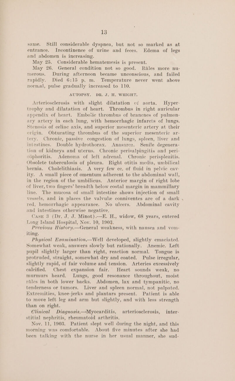 same. Still considerable dyspnea, but not so marked as at entrance. Incontinence of urine and feces. Edema of legs and abdomen is increasing. May 25. Considerable hematemesis is present. May 26. General condition not so good. Rales more nu- merous. During afternoon became unconscious, and failed rapidly. Died 6:15 p. m. Temperature never went above normal, pulse gradually increased to 110. AUTOPSY. Dia Jd. H. WRIGHT. Arteriosclerosis with slight dilatation ci aorta. Hyper- trophy and dilatation of heart. Thrombus in right auricular appendix of heart. Emboiic thrombus of branches of pulmon- ary artery in each lung, with hemorrhagic infarcts of lungs. Stenosis of celiac axis, and superior mesenteric artery at their crigin. Obturating thrombus of the superior mesenteric ar- tery. Chronic, passive congestion of lungs, spleen, liver and intestines. Double hydrothorax. Anasarea. Senile degenera- tion of kidneys and uterus. Chronic perisalpingitis and peri- odphoritis. Adenoma of left adrenal. Chronic perisplenitis. Obsolete tuberculosis of pleura. Right otitis media, umbilical hernia. Cholelithiasis. A very few cc. of fiuid in pelvic cav- ity. A small piece of omentum adherent to the abdominal wall, in the region of the umbilicus. Anterior margin of right lobe of liver, two fingers’ breadth below costal margin in mammillary line. The mucosa of small intestine shows injection of small vessels, and in places the valvule conniventes are of a dark red, hemorrhagic appearance. No ulcers. Abdominal cavity and intestines otherwise negative. Case 3 (Dr. J. J. Minot).—E. H., widow, 68 years, entered Long Island Hospital, Nov. 10, 1903. Previous History.— General weakness, with nausea and vom- iting. Physical Examination.—Well developed, slightly emaciated. Somewhat weak, answers slowly but rationally. Anemic. Left pupil slightly larger than right, reaction normal. Tongue is protruded, straight, somewhat dry and coated. Pulse irregular, slightly rapid, of fair volume and tension. Arteries excessively calcified. Chest expansion fair. Heart sounds weak, no murmurs heard. Lungs, good resonance throughout, moist rales in both lower backs. Abdomen, lax and tympanitic, no tenderness or tumors. Liver and spleen normal, not palpated. Extremities, knee-jerks and plantars present. Patient is able to move left leg and arm but slightly, and with less strength than on right. Clinical Diagnosis—Myocarditis, arteriosclerosis, inter- stitial nephritis, rheumatoid arthritis. Noy. 11, 1903. Patient slept well during the night, and this morning was comfortable. About five minutes after she had been talking with the nurse in her usual manner, she sud-