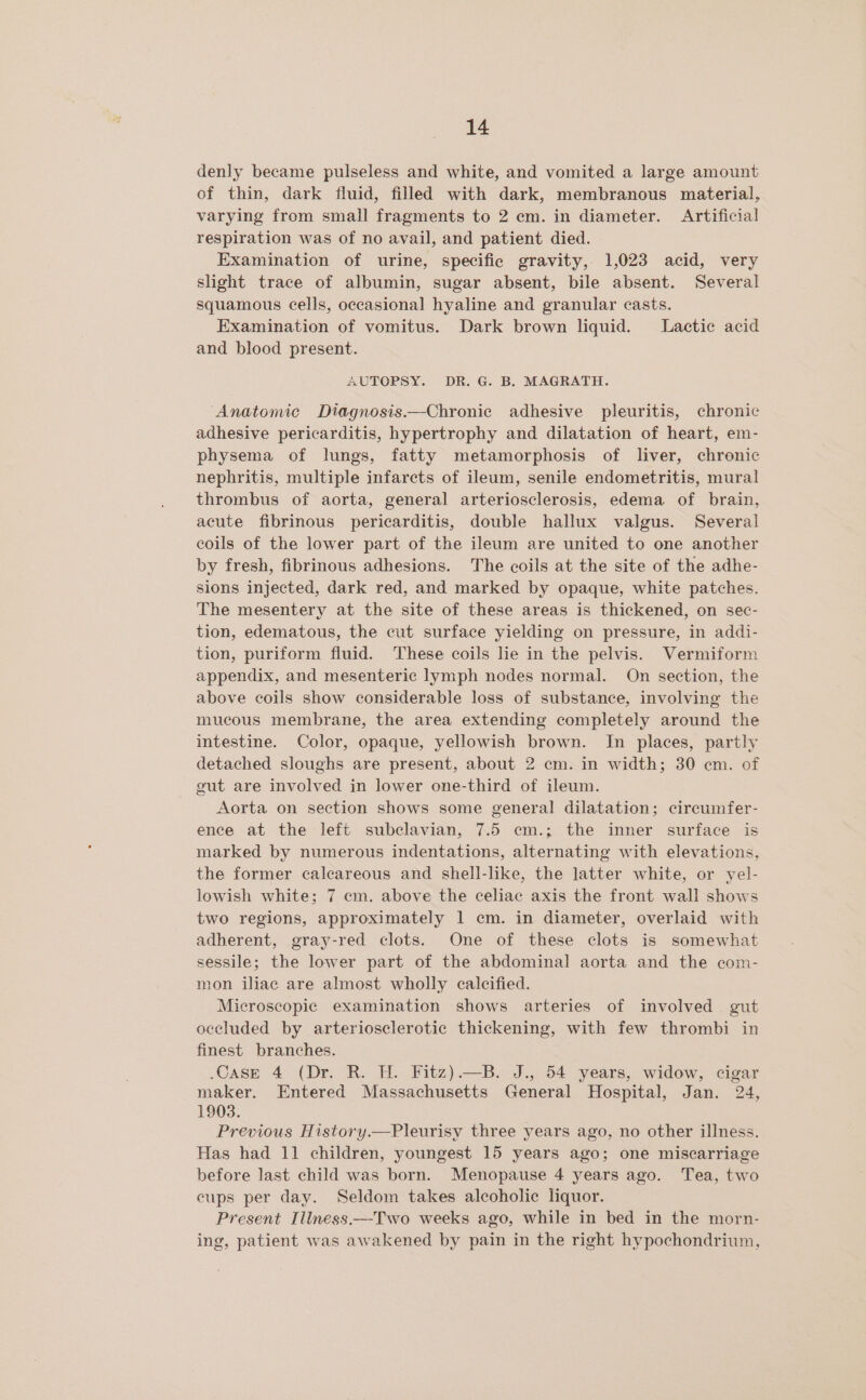 denly became pulseless and white, and vomited a large amount of thin, dark fluid, filled with dark, membranous material, varying from small fragments to 2 em. in diameter. Artificial respiration was of no avail, and patient died. Examination of urine, specific gravity, 1,023 acid, very slight trace of albumin, sugar absent, bile absent. Several squamous cells, occasional hyaline and granular casts. Examination of vomitus. Dark brown liquid. Lactic acid and blood present. AUTOPSY. DR. G. B. MAGRATH. ‘Anatomic Diagnosis.—Chronic adhesive pleuritis, chronic adhesive pericarditis, hypertrophy and dilatation of heart, em- physema of lungs, fatty metamorphosis of liver, chronic nephritis, multiple infarcts of ileum, senile endometritis, mural thrombus of aorta, general arteriosclerosis, edema of brain, acute fibrinous pericarditis, double hallux valgus. Several coils of the lower part of the ileum are united to one another by fresh, fibrinous adhesions. The coils at the site of the adhe- sions injected, dark red, and marked by opaque, white patches. The mesentery at the site of these areas is thickened, on sec- tion, edematous, the cut surface yielding on pressure, in addi- tion, puriform fluid. These coils le in the pelvis. Vermiform appendix, and mesenteric lymph nodes normal. On section, the above coils show considerable loss of substance, involving the mucous membrane, the area extending completely around the intestine. Color, opaque, yellowish brown. In places, partly detached sloughs are present, about 2 cm. in width; 30 cm. of _ gut are involved in lower one-third of ileum. Aorta on section shows some general dilatation; circumfer- ence at the left subclavian, 7.5 cm.; the inner surface is marked by numerous indentations, alternating with elevations, the former calcareous and shell-like, the latter white, or yel- lowish white; 7 ecm. above the celiac axis the front wall shows two regions, approximately 1 cm. in diameter, overlaid with adherent, gray-red clots. One of these clots is somewhat sessile; the lower part of the abdominal aorta and the com- mon iliac are almost wholly calcified. Microscopic examination shows arteries of involved gut occluded by arteriosclerotic thickening, with few thrombi in finest branches. .CasE 4 (Dr. R. H. Fitz).—B. J., 54 years, widow, cigar maker. Entered Massachusetts General Hospital, Jan. 24, 1903. Previous History.—Pleurisy three years ago, no other illness. Has had 11 children, youngest 15 years ago; one miscarriage before last child was born. Menopause 4 years ago. Tea, two cups per day. Seldom takes alcoholic liquor. Present Illness.—T'wo weeks ago, while in bed in the morn- ing, patient was awakened by pain in the right hypochondrium,