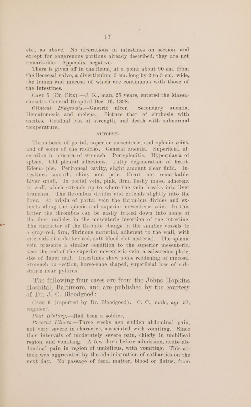 etc., as above. No ulcerations in intestines on section, and except for gangrenous portions already described, they are not remarkable. Appendix negative. There is given off in the ileum, at a point about 90 cm. from the ileocecal valve, a diverticulum 5 cm. long by 2 to 3 cm. wide, the Iumen and mucosa of which are continuous with those of the intestines. CASE 5 (Dr. Fitz) —J. K., man, 25 years, entered the Massa- chusetts General Hospital Dec. 16, 1898. Climcal Diagnosis—Gastric ulcer. Secondary anemia. Hematemesis and melena. Picture that of cirrhosis with ascites. Gradual loss of strength, and death with subnormal temperature. AUTOPSY. Thrombosis of portal, superior mesenteric, and splenic veins, and of some of the radicles. General anemia. Superficial ul- ceration in mucosa of stomach. Perispienitis. Hyperplasia of spleen. Old pleural adhesions. Fatty degeneration of heart. Edema pie. Peritoneal cavity, slight amount clear fluid. In- testines smooth, shiny and pale. Heart not remarkable. Liver small. In -portal vein, pink, firm, fleshy mass, adherent to wall, which extends up to where the vein breaks into liver branches. ‘The thrombus divides and extends slightly into the liver. At origin of portal vein the thrombus divides and ex- tends along the splenic and superior mesenteric vein. In this latter the thrombus can be easily traced down into some of the finer radicles in the mesenteric insertion of the intestine. The character of the thrombi change in the smaller vessels to a gray-red, firm, fibrinous material, adherent to the wall, with intervals of a darker red, soft blood clot material. The splenic vein presents a similar condition to the superior mesenteric, near the end of the superior mesenteric vein, a calcareous plate, size of finger nail. Intestines show some reddening of mucosa. Stomach on section, horse-shoe shaped, superficial loss of sub- stance near pylorus. The following four cases are from the Johns Hopkins Hospital, Baltimore, and are published by the courtesy of Dr. J. C. Bloodgood: Case 6 (reported by Dr. Bloodgood). C. C., male, age 52, engineer. Past History—Had been a soldier. Present Illness—-Three weeks ago sudden abdominal pain, not very severe in character, associated with vomiting. Since then intervals of moderately severe pain, chiefly in umbilical region, and vomiting. A few days before admission, acute ab- dominal pain in region of umbilicus, with vomiting. This at- tack was ageravated by the administration of cathartics on the next day. No passage of fecal matter, blood or flatus, from