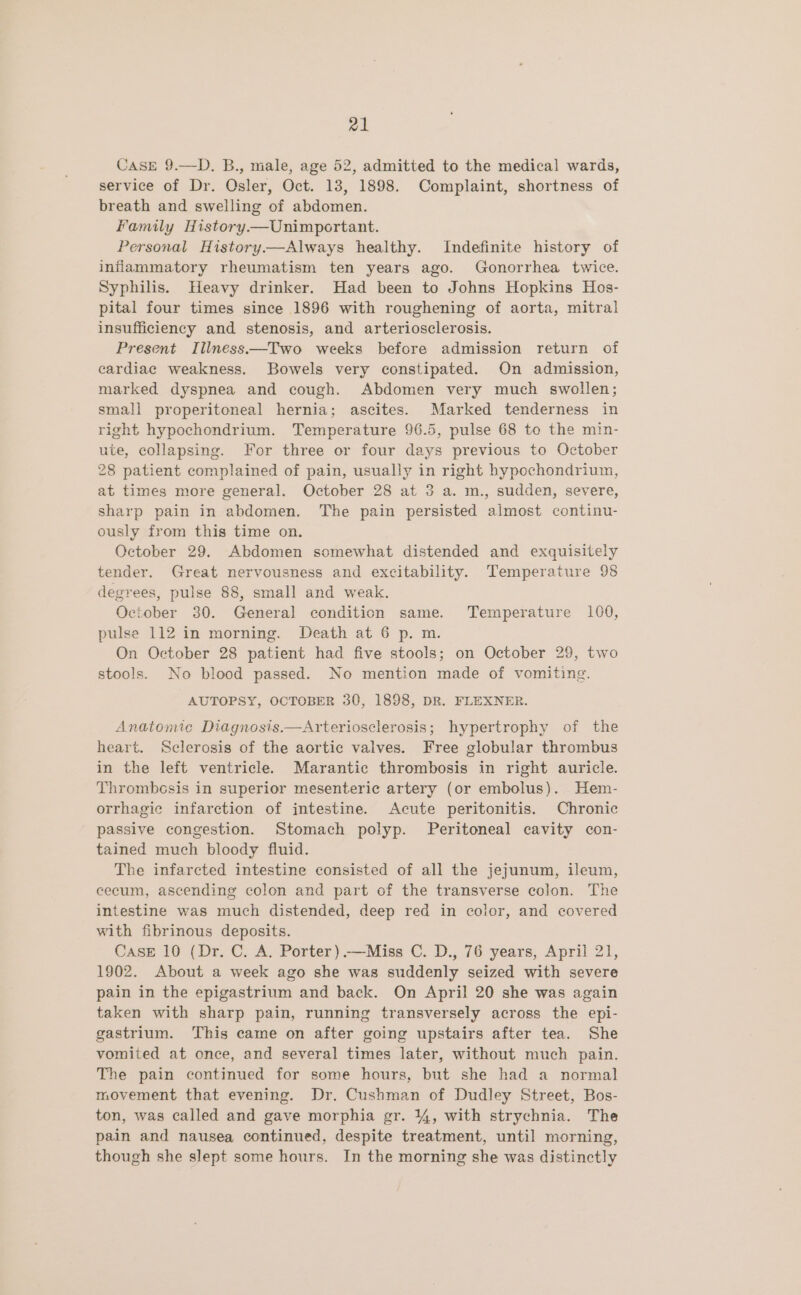 CASE 9.—D. B., male, age 52, admitted to the medical wards, service of Dr. Osler, Oct. 13, 1898. Complaint, shortness of breath and swelling of abdomen. Family History.—Unimportant. Personal History.—Always healthy. Indefinite history of inflammatory rheumatism ten years ago. Gonorrhea twice. Syphilis. Heavy drinker. Had been to Johns Hopkins Hos- pital four times since 1896 with roughening of aorta, mitral insufficiency and stenosis, and arteriosclerosis. Present Illness—Two weeks before admission return of cardiac weakness. Bowels very constipated. On admission, marked dyspnea and cough. Abdomen very much swollen; small properitoneal hernia; ascites. Marked tenderness in right hypochondrium. Temperature 96.5, pulse 68 to the min- ute, collapsing. For three or four days previous to October 28 patient complained of pain, usually in right hypochondrium, at times more general. October 28 at 3 a. m., sudden, severe, sharp pain in abdomen. The pain persisted almost continu- ously from this time on. October 29. Abdomen somewhat distended and exquisitely tender. Great nervousness and excitability. Temperature 98 degrees, pulse 88, small and weak. October 30. General condition same. Temperature 100, pulse 112 in morning. Death at 6 p. m. On October 28 patient had five stools; on October 29, two stools. No blood passed. No mention made of vomiting. AUTOPSY, OCTOBER 30, 1898, DR. FLEXNER. Anatomic Diagnosis.—Arteriosclerosis; hypertrophy of the heart. Sclerosis of the aortic valves. Free globular thrombus in the left ventricle. Marantic thrombosis in right auricle. Thrombosis in superior mesenteric artery (or embolus). Hem- orrhagic infarction of intestine. Acute peritonitis. Chronic passive congestion. Stomach polyp. Peritoneal cavity con- tained much bloody fluid. The infarcted intestine consisted of all the jejunum, ileum, cecum, ascending colon and part of the transverse colon. The intestine was much distended, deep red in color, and covered with fibrinous deposits. Case 10 (Dr. C. A. Porter) .—Miss C. D., 76 years, April 21, 1902. About a week ago she was suddenly seized with severe pain in the epigastrium and back. On April 20 she was again taken with sharp pain, running transversely across the epi- gastrium. This came on after going upstairs after tea. She vomited at once, and several times later, without much pain. The pain continued for some hours, but she had a normal movement that evening. Dr. Cushman of Dudley Street, Bos- ton, was called and gave morphia gr. 144, with strychnia. The pain and nausea continued, despite treatment, until morning, though she slept some hours. In the morning she was distinctly