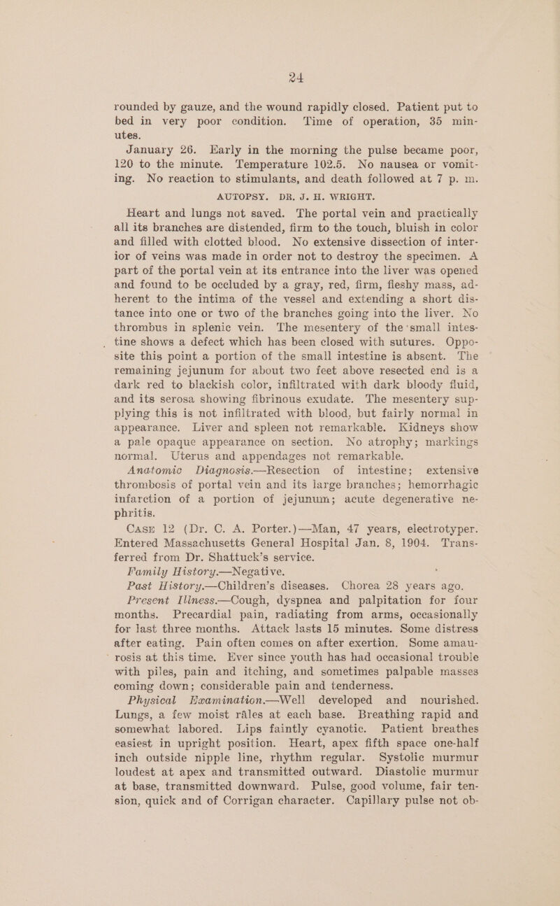 a4 rounded by gauze, and the wound rapidly closed. Patient put to bed in very poor condition. Time of operation, 35 min- utes. January 26. larly in the morning the pulse became poor, 120 to the minute. Temperature 102.5. No nausea or vomit- ing. No reaction to stimulants, and death followed at 7 p. m. AUTOPSY. DR. J. H. WRIGHT. Heart and lungs not saved. The portal vein and practically all its branches are distended, firm to the touch, bluish in color and filled with clotted blood. No extensive dissection of inter- ior of veins was made in order not to destroy the specimen. A part of the portal vein at its entrance into the liver was opened and found to be occluded by a gray, red, firm, fleshy mass, ad- herent to the intima of the vessel and extending a short dis- tance into one or two of the branches going into the liver. No thrombus in splenic vein. The mesentery of the ‘small intes- _ tine shows a defect which has been closed with sutures. Oppo- site this point a portion of the small intestine is absent. The remaining jejunum fcr about two feet above resected end is a dark red to blackish color, infiltrated with dark bloody fluid, and its serosa showing fibrinous exudate. The mesentery sup- plying this is not infiltrated with blood, but fairly normal in appearance. Liver and spleen not remarkable. Kidneys show a pale opaque appearance on section. No atrophy; markings normal. Uterus and appendages not remarkable. Anatomic Diagnosis.—Resection of intestine; extensive thrombosis of portal vein and its large branches; hemorrhagic infarction of a portion of jejunum; acute degenerative ne- phritis. CasE 12 (Dr. C. A. Porter.)—Man, 47 years, electrotyper. Entered Massachusetts General Hospital Jan. 8, 1904. Trans- ferred from Dr. Shattuck’s service. Family History—Negative. Past History.—Children’s diseases. Chorea 28 years ago. Present Iliness—Cough, dyspnea and palpitation for four months. Precardial pain, radiating from arms, occasionally for last three months. Attack lasts 15 minutes. Some distress after eating. Pain often comes on after exertion. Some amau- ’ rosis at this time. Ever since youth has had occasional trouble with piles, pain and itching, and sometimes palpable masses coming down; considerable pain and tenderness. Physical Haamination.—Well developed and _ nourished. Lungs, a few moist rales at each base. Breathing rapid and somewhat labored. Lips faintly cyanotic. Patient breathes easiest in upright position. Heart, apex fifth space one-half inch outside nipple line, rhythm regular. Systolic murmur loudest at apex and transmitted outward. Diastolic murmur at base, transmitted downward. Pulse, good volume, fair ten- sion, quick and of Corrigan character. Capillary pulse not ob-
