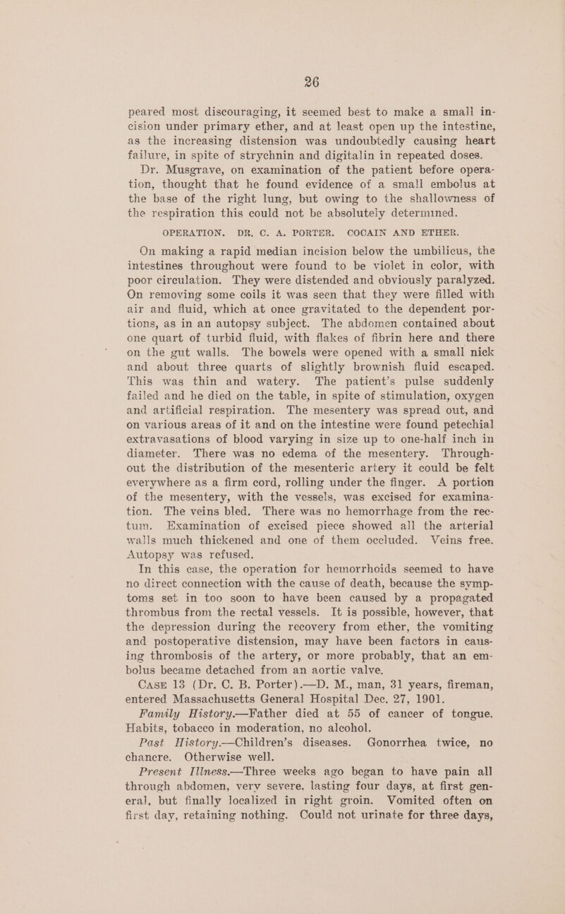 peared most discouraging, it seemed best to make a small in- cision under primary ether, and at least open up the intestine, as the increasing distension was undoubtedly causing heart failure, in spite of strychnin and digitalin in repeated doses. Dr. Musgrave, on examination of the patient before opera- tion, thought that he found evidence of a small embolus at the base of the right lung, but owing to the shallowness of the respiration this could not be absolutely determined. OPERATION. DR. C. A. PORTER. COCAIN AND ETHER. On making a rapid median incision below the umbilicus, the intestines throughout were found to be violet in color, with poor circulation. They were distended and obviously paralyzed. On removing some coils it was seen that they were filled with air and fluid, which at once gravitated to the dependent por- tions, as in an autopsy subject. The abdomen contained about one quart of turbid fluid, with flakes of fibrin here and there on the gut walls. The bowels were opened with a small nick and about three quarts of slightly brownish fluid escaped. This was thin and watery. The patient’s pulse suddenly failed and he died on the table, in spite of stimulation, oxygen and artificial respiration. The mesentery was spread out, and on various areas of it and on the intestine were found petechial extravasations of blood varying in size up to one-half inch in diameter. There was no edema of the mesentery. Through- out the distribution of the mesenteric artery it could be felt everywhere as a firm cord, rolling under the finger. A portion of the mesentery, with the vessels, was excised for examina- tion. The veins bled. There was no hemorrhage from the rec- tum. Examination of excised piece showed all the arterial walls much thickened and one of them occluded. Veins free. Autopsy was refused. In this case, the operation for hemorrhoids seemed to have no direct connection with the cause of death, because the symp- toms set in too soon to have been caused by a propagated thrembus from the rectal vessels. It is possible, however, that the depression during the recovery from ether, the vomiting and postoperative distension, may have been factors in caus- ing thrombosis of the artery, or more probably, that an em- bolus became detached from an aortic valve. Case 13 (Dr. C. B. Porter).—D. M., man, 31 years, fireman, entered Massachusetts General Hospital Dec. 27, 1901. Family History—Father died at 55 of cancer of tongue. Habits, tobacco in moderation, no alcohol. Past History.—Children’s diseases. Gonorrhea twice, no chancre. Otherwise well. Present Illness.—Three weeks ago began to have pain all through abdomen, verv severe, lasting four days, at first gen- eral, but finally Jocalized in right groin. Vomited often on first day, retaining nothing. Could not urinate for three days,