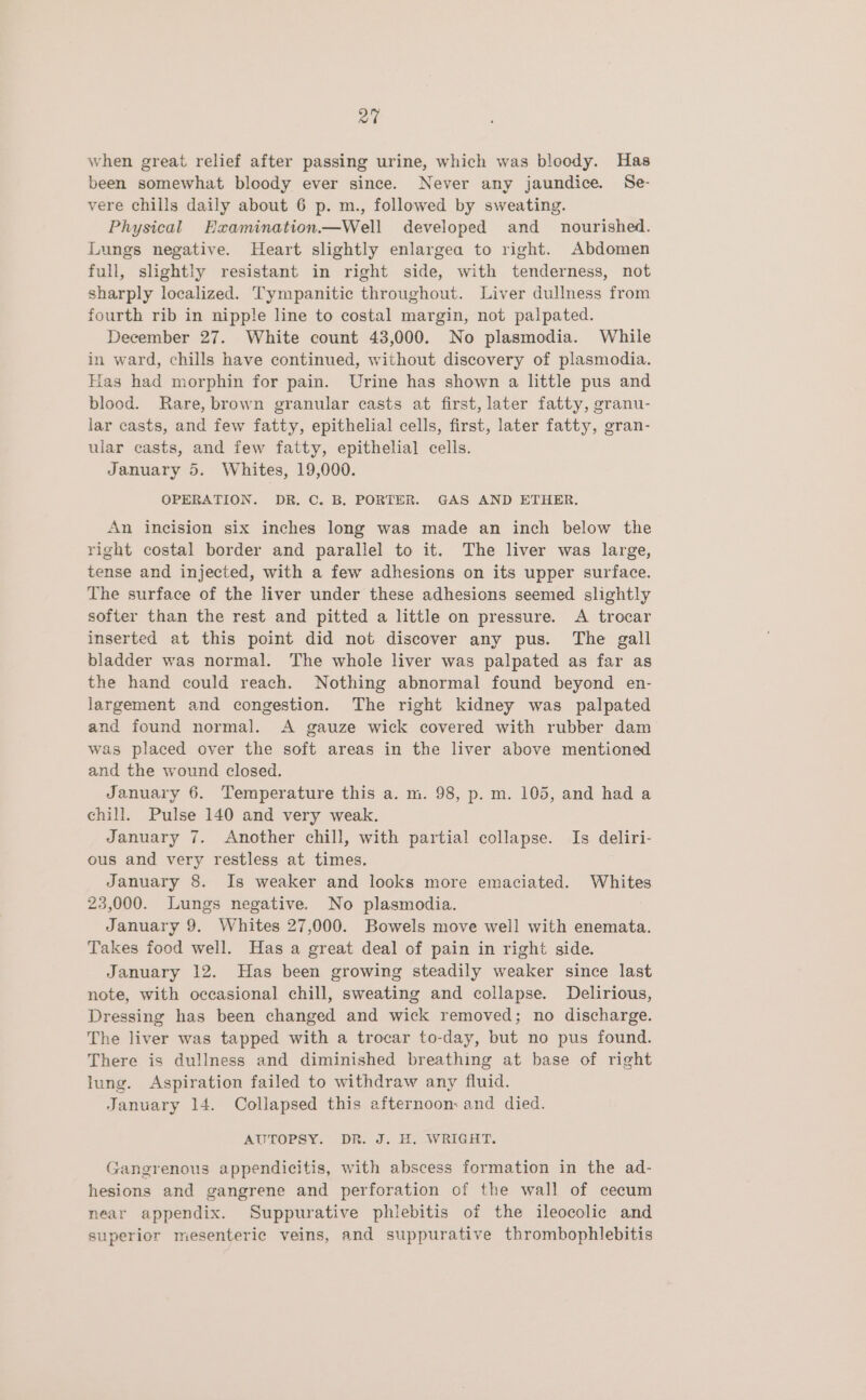 a7 when great relief after passing urine, which was bloody. Has been somewhat bloody ever since. Never any jaundice. Se- vere chills daily about 6 p. m., followed by sweating. Physical Examination—Well developed and _ nourished. Lungs negative. Heart slightly enlargea to right. Abdomen full, slightly resistant in right side, with tenderness, not sharply localized. Tympanitic throughout. Liver dullness from fourth rib in nipple line to costal margin, not palpated. December 27. White count 43,000. No plasmodia. While in ward, chills have continued, without discovery of plasmodia. Has had morphin for pain. Urine has shown a little pus and blood. Rare, brown granular casts at first, later fatty, granu- lar casts, and few fatty, epithelial cells, first, later fatty, gran- ular casts, and few fatty, epithelial cells. January 5. Whites, 19,000. OPERATION. DR. C. B. PORTER. GAS AND ETHER. An incision six inches long was made an inch below the right costal border and parallel to it. The liver was large, tense and injected, with a few adhesions on its upper surface. The surface of the liver under these adhesions seemed slightly softer than the rest and pitted a little on pressure. A trocar inserted at this point did not discover any pus. The gall bladder was normal. The whole liver was palpated as far as the hand could reach. Nothing abnormal found beyond en- largement and congestion. The right kidney was palpated and found normal. <A gauze wick covered with rubber dam was placed over the soft areas in the liver above mentioned and the wound closed. January 6. Temperature this a. m. 98, p. m. 105, and had a chill. Pulse 140 and very weak. January 7. Another chill, with partial collapse. Is deliri- ous and very restless at times. January 8. Is weaker and looks more emaciated. Whites 23,000. Lungs negative. No plasmodia. January 9. Whites 27,000. Bowels move well with enemata. Takes food well. Has a great deal of pain in right side. January 12. Has been growing steadily weaker since last note, with occasional chill, sweating and collapse. Delirious, Dressing has been changed and wick removed; no discharge. The liver was tapped with a trocar to-day, but no pus found. There is dullness and diminished breathing at base of right lung. Aspiration failed to withdraw any fluid. January 14. Collapsed this afternoon: and died. AULORSYs, DR. di. EAV RIGS, Gangrenous appendicitis, with abscess formation in the ad- hesions and gangrene and perforation of the wall of cecum near appendix. Suppurative phlebitis of the ileocolic and superior mesenteric veins, and suppurative thrombophlebitis