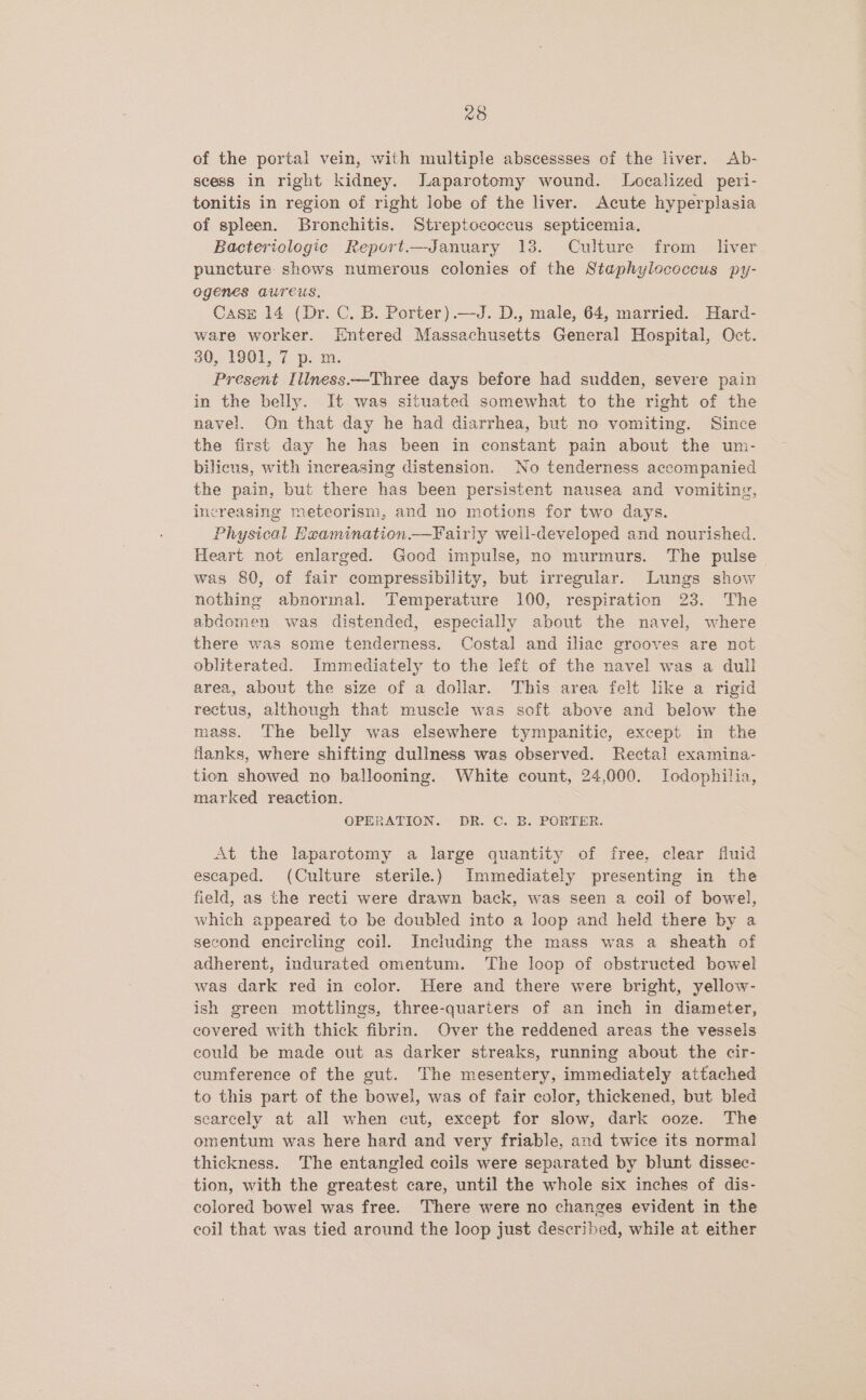 of the portal vein, with multiple abscessses of the liver. Ab- scess in right kidney. Japarotomy wound. Localized peri- tonitis in region of right lobe of the liver. Acute hyperplasia of spleen. Bronchitis. Streptococcus septicemia. Bactericlogic Report.——January 138. Culture from liver puncture shows numerous colonies of the Staphylococcus py- ogenes aureus. Case 14 (Dr. C. B. Porter).—J. D., male, 64, married. Hard- ware worker. Entered Massachusetts General Hospital, Oct. 30, 1901, 7 p. m. Present Illness.—Three days before had sudden, severe pain in the belly. It was situated somewhat to the right of the navel. On that day he had diarrhea, but no vomiting. Since the first day he has been in constant pain about the um- bilicus, with increasing distension. No tenderness accompanied the pain, but there has been persistent nausea and vomiting, increasing meteorism, and no motions for two days. Physical Heamination—Fairiy weil-developed and nourished. Heart not enlarged. Good impulse, no murmurs. The pulse was 80, of fair compressibility, but irregular. Lungs show nothing abnormal. Temperature 100, respiration 23. The abdomen was distended, especially about the navel, where there was some tenderness. Costal and iliac grooves are not obliterated. Immediately to the left of the navel was a dull area, about the size of a dollar. This area felt like a rigid rectus, although that muscle was soft above and below the mass. The belly was elsewhere tympanitic, except in the flanks, where shifting dullness was observed. Rectal examina- tion showed no ballooning. White count, 24,000. TIodophilia, marked reaction. OPERATION. DR. ©. B. PORTER. At the laparotomy a large quantity of free, clear fluid escaped. (Culture sterile.) Immediately presenting in the field, as the recti were drawn back, was seen a coil of bowel, which appeared to be doubled into a loop and held there by a second encircling coil. Including the mass was a sheath of adherent, indurated omentum. The loop of obstructed bowel was dark red in color. Here and there were bright, yellow- ish green mottlings, three-quarters of an inch in diameter, covered with thick fibrin. Over the reddened areas the vessels could be made out as darker streaks, running about the cir- cumference of the gut. The mesentery, immediately attached to this part of the bowel, was of fair color, thickened, but bled scarcely at all when cut, except for slow, dark ooze. The omentum was here hard and very friable, and twice its normal thickness. The entangled coils were separated by blunt dissec- tion, with the greatest care, until the whole six inches of dis- colored bowel was free. There were no changes evident in the coil that was tied around the loop just described, while at either