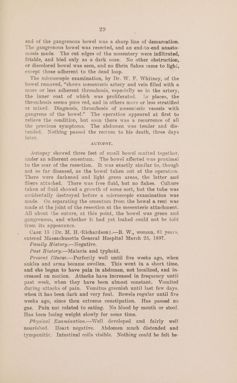 end of the gangrenous bowel was a sharp line of demarcation. The gangrenous bowel was resected, and an end-to-end anasto- mosis made. The cut edges of the mesentery were infiltrated, friable, and bled only as a dark ooze. No other obstruction, or discolored bowel was seen, and no fibrin flakes came to light, except those adherent to the dead loop. The microscopic examination, by Dr. W. F. Whitney, of the bowel removed, “shows mesenteric artery and vein filled with a more or less adherent thrombosis, especially so in the artery, the inner coat of which was proliferated. in places, the thrombosis seems pure red, and in others more or less stratified or mixed. Diagnosis, thrombosis of mesenteric vessels with gangrene of the bowel.” The operation appeared at first to relieve the condition, but soon there was a recurrence of all the previous symptoms. The abdomen was tender and dis- tended. Nothing passed the rectum to his death, three days later. AUTOPSY. Autopsy showed three feet of small bowel matted together, under an adherent omentum. ‘The bowei affected was proximal to the scar of the resection. It was exactly similar to, though not so far diseased, as the bowel taken out at the operation. There were darkened and light green areas, the latter and fibers attached. There was free fluid, but no flakes. Culture taken of fluid showed a growth of some sort, but the tube was accidentally destroyed before a microscopic examination was made. On separating the omentum from the bowel a rent was made at the joint of the resection at the mesenteric attachment. All about the suture, at this point, the bowel was green and gangrenous, and whether it had yet leaked could not be told from its appearance. Case 15 (Dr. M. H.-Richardson).—B. W., woman, 61 years, entered Massachusetts General Hospital March 25, 1897. Family History.—Negative. Past History—Malaria and typhoid. Present Illness.—Perfectly well until five weeks ago, when ankles and arms became swollen. This went in a short time, and she began to have pain in abdomen, not localized, and in- creased on motion. Attacks have increased in frequency until past week, when they have been almost constant. Vomited during attacks of pain. Vomitus greenish until last few days, when it has been dark and very foul. Bowels regular until five weeks ago, since then extreme constipation. Has passed no gas. Pain not related to eating. No blood by mouth or stool. Has been losing weight slowly for some time. Physical Examination—Well developed and fairly wel! nourished. Heart negative. Abdomen much distended and tympanitic. Intestinal coils visible. Nothing could be felt be-