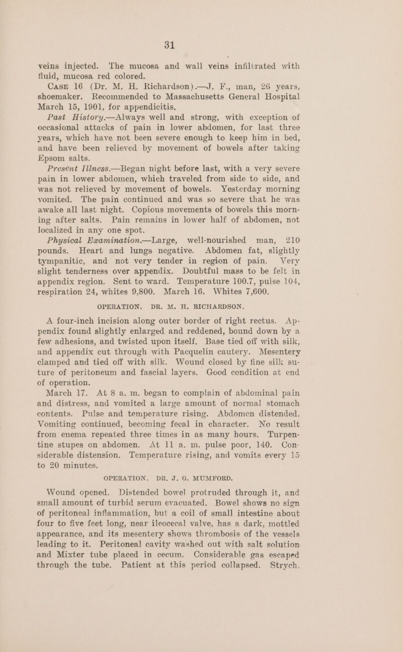 veins injected. The mucosa and wall veins infiltrated with fluid, mucosa red colored. CasE 16 (Dr. M. H. Richardson).—J. F., man, 26 years, shoemaker. Recommended to Massachusetts General Hospital March 15, 1901, for appendicitis. Past History.—Always well and strong, with exception of occasional attacks of pain in lower abdomen, for last three years, which have not been severe enough to keep him in bed, and have been relieved by movement of bowels after taking Epsom salts. Present Illness.—Began night before last, with a very severe pain in lower abdomen, which traveled from side to side, and was not relieved by movement of bowels. Yesterday morning vomited. The pain continued and was so severe that he was awake all last night. Copious movements of bowels this morn- ing after salts. Pain remains in lower half of abdomen, not localized in any one spot. Physical Examination.—Large, well-nourished man, 210 pounds. Heart and lungs negative. Abdomen fat, slightly tympanitic, and not very tender in region of pain. Very slight tenderness over appendix. Doubtful mass to be felt in appendix region. Sent to ward. Temperature 100.7, pulse 104, respiration 24, whites 9,800. March 16. Whites 7,600. OPERATION. DR. M. H. RICHARDSON. A four-inch incision along outer border of right rectus. Ap- pendix found slightly enlarged and reddened, bound down by a few adhesions, and twisted upon itself. Base tied off with silk, and appendix cut through with Pacquelin cautery. Mesentery clamped and tied off with silk. Wound closed by fine silk su- ture of peritoneum and fascial layers. Good condition at end of operation. March 17. At 8 a. m. began to complain of abdominal pain and distress, and vomited a large amount of normal stomach contents. Pulse and temperature rising. Abdomen distended. Vomiting continued, becoming fecal in character. No result from enema repeated three times in as many hours. Turpen- tine stupes on abdomen. At 11 a. m. pulse poor, 140. Con- siderable distension. Temperature rising, and vomits every 135: to 20 minutes. OPERATION. DR. J. G. MUMFORD. Wound opened. Distended bowel protruded through it, and small amount of turbid serum evacuated. Bowel shows no sign of peritoneal inflammation, but a coil of small intestine about four to five feet long, near ileocecal valve, has a dark, mottled appearance, and its mesentery shows thrombosis of the vessels leading to it. Peritoneal cavity washed out with salt solution and Mixter tube placed in cecum. Considerable gas escaped through the tube. Patient at this period collapsed. Strych.
