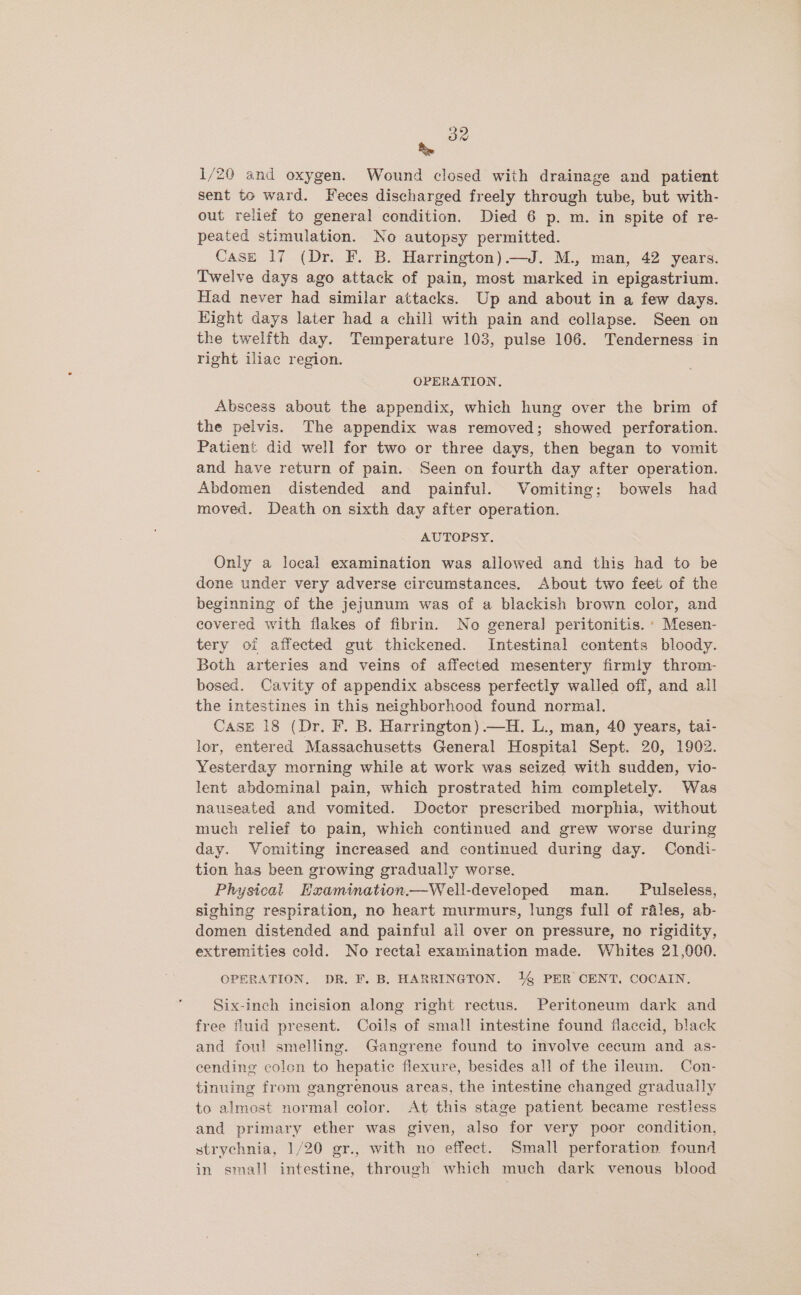 Re 1/20 and oxygen. Wound closed with drainage and patient sent to ward. Feces discharged freely through tube, but with- out relief to general condition. Died 6 p. m. in spite of re- peated stimulation. No autopsy permitted. Case 17 (Dr. F. B. Harrington) —J. M., man, 42 years. Twelve days ago attack of pain, most marked in epigastrium. Had never had similar attacks. Up and about in a few days. Hight days later had a chill with pain and collapse. Seen on the twelfth day. Temperature 103, pulse 106. Tenderness in right iliac region. OPERATION, Abscess about the appendix, which hung over the brim of the pelvis. The appendix was removed; showed perforation. Patient did well for two or three days, then began to vomit and have return of pain. Seen on fourth day after operation. Abdomen distended and painful. Vomiting; bowels had moved. Death on sixth day after operation. AUTOPSY. Only a local examination was allowed and this had to be done under very adverse circumstances. About two feet. of the beginning of the jejunum was of a blackish brown color, and covered with flakes of fibrin. No genera] peritonitis. Mesen- tery oi affected gut thickened. Intestinal contents bloody. Both arteries and veins of affected mesentery firmly throm- bosed. Cavity of appendix abscess perfectly walled off, and ail the intestines in this neighborhood found normal. Case 18 (Dr. F. B. Harrington).—H. L., man, 40 years, tai- lor, entered Massachusetts General Hospital Sept. 20, 1902. Yesterday morning while at work was seized with sudden, vio- lent abdominal pain, which prostrated him completely. Was nauseated and vomited. Doctor prescribed morphia, without much relief to pain, which continued and grew worse during day. Vomiting increased and continued during day. Condi- tion has been growing gradually worse. Physical Hxamination.—Well-developed man. Pulseless, sighing respiration, no heart murmurs, lungs full of rales, ab- domen distended and painful ail over on pressure, no rigidity, extremities cold. No rectal examination made. Whites 21,000. OPERATION, DR. F. B. HARRINGTON. 14 PER CENT. COCAIN. Six-inch incision along right rectus. Peritoneum dark and free fluid present. Coils of small intestine found flaccid, black and foul smelling. Gangrene found to involve cecum and as- cending colen to hepatic flexure, besides all of the ileum. Con- tinuing from gangrenous areas, the intestine changed gradually to almost normal color. At this stage patient became restless and primary ether was given, also for very poor condition, strychnia, 1/20 gr., with no effect. Small perforation found in small intestine, through which much dark venous blood