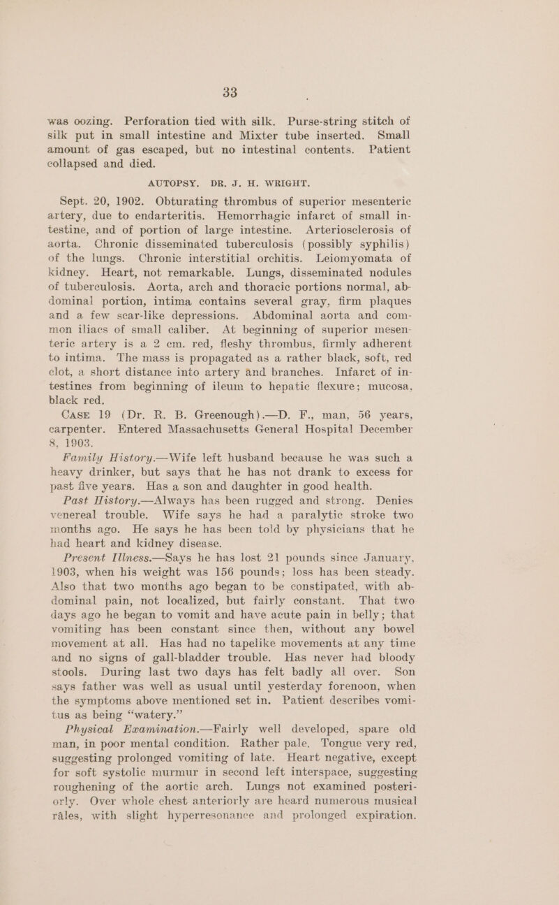 was oozing. Perforation tied with silk. Purse-string stitch of silk put in small intestine and Mixter tube inserted. Small amount of gas escaped, but no intestinal contents. Patient collapsed and died. AUTOPSY. DR. J. H. WRIGHT, Sept. 20, 1902. Obturating thrombus of superior mesenteric artery, due to endarteritis. Hemorrhagic infarct of small in- testine, and of portion of large intestine. Arteriosclerosis of aorta. Chronic disseminated tuberculosis (possibly syphilis) of the lungs. Chronic interstitial orchitis. Leiomyomata of kidney. Heart, not remarkable. Lungs, disseminated nodules of tuberculosis. Aorta, arch and thoracic portions normal, ab- dominal portion, intima contains several gray, firm plaques and a few scar-like depressions. Abdominal aorta and com- mon iliacs of small caliber. At beginning of superior mesen- teric artery is a 2 em. red, fleshy thrombus, firmly adherent to intima. The mass is propagated as a rather black, soft, red clot, a short distance into artery and branches. Infarct of in- testines from beginning of ileum to hepatic flexure; mucosa, black red, CasE 19 (Dr. R. B. Greenough).—D. F., man, 56 years, carpenter. Hntered Massachusetts General Hospital December 8, 1903. Family History.— Wife left husband because he was such a heavy drinker, but says that he has not drank to excess for past five years. Has a son and daughter in good health. Past History.—Always has been rugged and strong. Denies venereal trouble. Wife says he had a paralytic stroke two months ago. He says he has been told by physicians that he had heart and kidney disease. Present Illness.—Says he has lost 21 pounds since January, 1903, when his weight was 156 pounds; loss has been steady. Also that two months ago began to be constipated, with ab- dominal pain, not localized, but fairly constant. That two days ago he began to vomit and have acute pain in belly; that vomiting has been constant since then, without any bowel movement at ali. Has had no tapelike movements at any time and no signs of gall-bladder trouble. Has never had bloody stools. During last two days has felt badly all over. Son says father was well as usual until yesterday forenoon, when the symptoms above mentioned set in. Patient describes vomi- tus as being “watery.” Physical Hxamination.—Fairly well developed, spare old man, in poor mental condition. Rather pale. Tongue very red, suggesting prolonged vomiting of late. Heart negative, except for soft systolic murmur in second left interspace, suggesting roughening of the aortic arch. Lungs not examined posteri- orly. Over whole chest anteriorly are heard numerous musical rales, with slight hyperresonance and prolonged expiration.