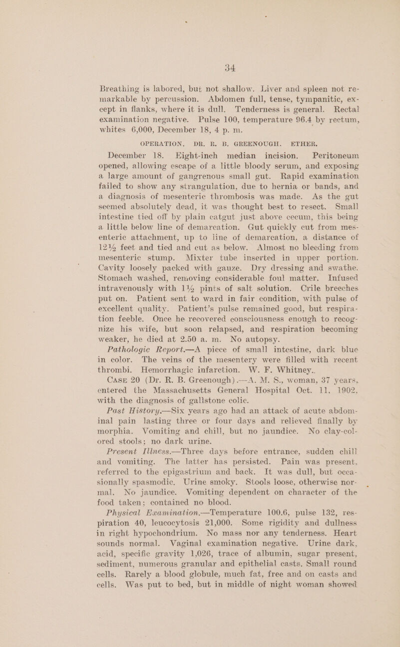 Breathing is labored, but not shallow. Liver and spleen not re- markable by percussion. Abdomen full, tense, tympanitic, ex- cept in flanks, where it is dull. Tenderness is general. Rectal examination negative. Pulse 100, temperature 96.4 by rectum, whites 6,000, December 18, 4 p. m. OPERATION. DR. R. B. GREENOUGH. ETHER. December 18. Eight-inch median incision. Peritoneum opened, allowing escape of a little bloody serum, and exposing a large amount of gangrenous small gut. Rapid examination failed to show any strangulation, due to hernia or bands, and a diagnosis of mesenteric thrombosis was made. As the gut seemed absolutely dead, it was thought best to resect. Small intestine tied off by plain catgut just above cecum, this being a little below line of demarcation. Gut quickly cut from mes- enteric attachment, up to iine of demarcation, a distance of 12% feet and tied and cut as below. Almost no bleeding from mesenteric stump. Mixter tube inserted in upper portion. Cavity loosely packed with gauze. Dry dressing and swathe. Stomach washed, removing considerable foul matter. Infused intravenously with 114 pints of salt solution. Crile breeches put on. Patient sent to ward in fair condition, with pulse of excellent quality. Patient’s pulse remained good, but respira- tion feeble. Once he recovered consciousness enough to recog- nize his wife, but soon relapsed, and respiration becoming weaker, he died at 2.50 a. m. No autopsy. Pathologic Report.—A piece of small intestine, dark blue in color. The veins of the mesentery were filled with recent thrombi. Hemorrhagic infarction. W. F. Whitney.. Case 20 (Dr. R. B. Greenough) —A. M. 8., woman, 37 years, entered the Massachusetts General Hospital Oct. 11, 1962, with the diagnosis of gallstone colic. Past History.—Six years ago had an attack of acute abdom- inal pain lasting three cr four days and relieved finally by morphia. Vomiting and chill, but no jaundice. No clay-col- ored stools; no dark urine. Present Illness—Three days before entrance, sudden chill and vomiting. The latter has persisted. Pain was present, referred to the epigastrium and back. It was dull, but occa- sionally spasmodic, Urine smoky. Stools loose, otherwise nor- mal. No jaundice. Vomiting dependent on character of the food taken; contained no blood. Physical Hxamination—Temperature 100.6, pulse 132, res- piration 40, leucocytosis 21,000. Some rigidity and dullness in right hypochondrium. No mass nor any tenderness. Heart sounds normal. Vaginal examination negative. Urine dark, acid, specific gravity 1,026, trace of albumin, sugar present, sediment, numerous granular and epithelial casts. Smal! round cells. Rarely a blood globule, much fat, free and on casts and cells. Was put to bed, but in middle of night woman showed