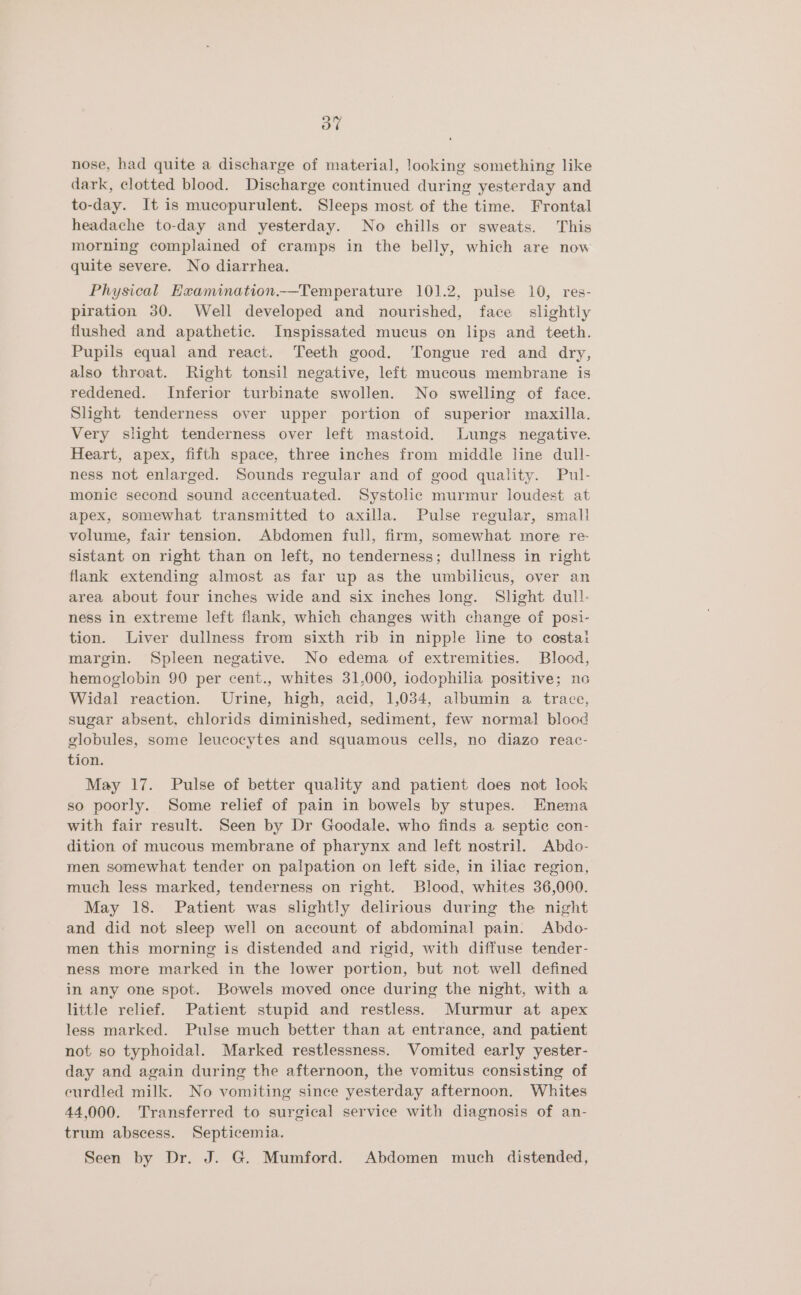 oF nose, had quite a discharge of material, looking something like dark, clotted blood. Discharge continued during yesterday and to-day. It is mucopurulent. Sleeps most of the time. Frontal headache to-day and yesterday. No chills or sweats. This morning complained of cramps in the belly, which are now quite severe. No diarrhea. Physical Hxamination.—Temperature 101.2, pulse 10, res- piration 380. Well developed and nourished, face slightly flushed and apathetic. Inspissated mucus on lips and teeth. Pupils equal and react. Teeth good. Tongue red and dry, also throat. Right tonsil negative, left mucous membrane is reddened. Inferior turbinate swollen. No swelling of face. Slight tenderness over upper portion of superior maxilla. Very slight tenderness over left mastoid. Lungs negative. Heart, apex, fifth space, three inches from middle line dull- ness not enlarged. Sounds regular and of good quality. Pul- monic second sound accentuated. Systolic murmur loudest at apex, somewhat transmitted to axilla. Pulse regular, small volume, fair tension. Abdomen full, firm, somewhat more re sistant on right than on left, no tenderness; dullness in right flank extending almost as far up as the umbilicus, over an area about four inches wide and six inches long. Slight dull. ness in extreme left flank, which changes with change of posi- tion. Liver dullness from sixth rib in nipple line to costa: margin. Spleen negative. No edema of extremities. Blood, hemoglobin 90 per cent., whites 31,000, iodophilia positive; no Widal reaction. Urine, high, acid, 1,034, albumin a trace, sugar absent, chlorids diminished, sediment, few normal blood globules, some leucocytes and squamous cells, no diazo reac- tion. May 17. Pulse of better quality and patient does not look so poorly. Some relief of pain in bowels by stupes. Enema with fair result. Seen by Dr Goodale. who finds a septic con- dition of mucous membrane of pharynx and left nostril. Abdo- men somewhat tender on palpation on left side, in iliac region, much less marked, tenderness on right. Blood, whites 36,000. May 18. Patient was slightly delirious during the night and did not sleep well on account of abdominal pain. Abdo- men this morning is distended and rigid, with diffuse tender- ness more marked in the lower portion, but not well defined in any one spot. Bowels moved once during the night, with a little relief. Patient stupid and restless. Murmur at apex less marked. Pulse much better than at entrance, and patient not so typhoidal. Marked restlessness. Womited early yester- day and again during the afternoon, the vomitus consisting of eurdled milk. No vomiting since yesterday afternoon. Whites 44,000. Transferred to surgical service with diagnosis of an- trum abscess. Septicemia. Seen by Dr. J. G. Mumford. Abdomen much distended,