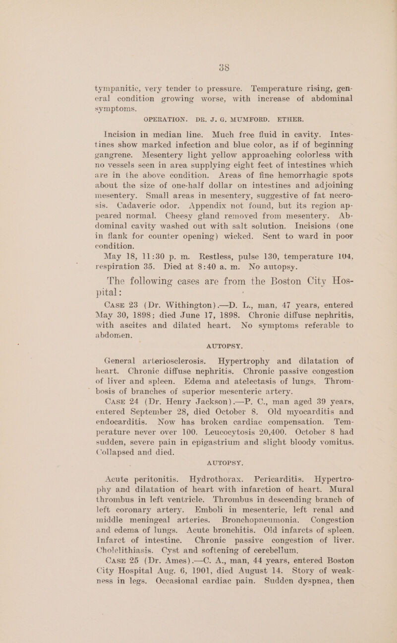 tympanitic, very tender to pressure. Temperature rising, gen- eral condition growing worse, with increase of abdominal symptoms. OPERATION. DR. J. G. MUMFORD. ETHER. Incision in median line. Much free fluid in cavity. Intes- tines show marked infection and blue color, as if of beginning gangrene. Mesentery light yellow approaching colorless with no vessels seen in area supplying eight feet of intestines which are in the above condition. Areas of fine hemorrhagic spots about the size of one-half dollar on intestines and adjoining mesentery. Small areas in mesentery, suggestive of fat necro- sis. Cadaveric odor. Appendix not found, but its region ap- peared normal. Cheesy gland removed from mesentery. Ab- dominal cavity washed out with salt solution. Incisions (one in flank for counter opening) wicked. Sent to ward in poor condition. May 18, 11:30 p.m. Restless, pulse 130, temperature 104, respiration 35. Died at 8:40 a.m. No autopsy. The following cases are from the Boston City Hos- pital: CasE 23 (Dr. Withington) .—D. L., man, 47 years, entered May 30, 1898; died June 17, 1898. Chronic diffuse nephritis, with ascites and dilated heart. No symptoms referable to abdomen. AUTOPSY. General arteriosclerosis. Hypertrophy and dilatation of heart. Chronic diffuse nephritis. Chronic passive congestion of liver and spleen. Edema and atelectasis of lungs. Throm- ' bosis of branches of superior mesenteric artery. Case 24 (Dr. Henry Jackson).—P. C., man aged 39 years, entered September 28, died October 8. Old myocarditis and endocarditis. Now has broken cardiac compensation. Tem- perature never over 100. Leucocytosis 20,400. October 8 had sudden, severe pain in epigastrium and slight bloody vomitus. Collapsed and died. AUTOPSY, Acute peritonitis. Hydrothorax. Pericarditis. Hypertro- phy and dilatation of heart with infarction of heart. Mural thrombus in left ventricle. Thrombus in descending branch of left coronary artery. Emboli in mesenteric, left renal and middle meningeal arteries. Bronchopneumonia. Congestion and edema of lungs. Acute bronchitis. Oid infarcts of spleen. Infarct of intestine. Chronic passive congestion of liver. Cholelithiasis. Cyst and softening of cerebellum. Case 25 (Dr. Ames).—C. A., man, 44 years, entered Boston City Hospital Aug. 6, 1901, died August 14. Story of weak- ness in legs. Occasional cardiac pain. Sudden dyspnea, then