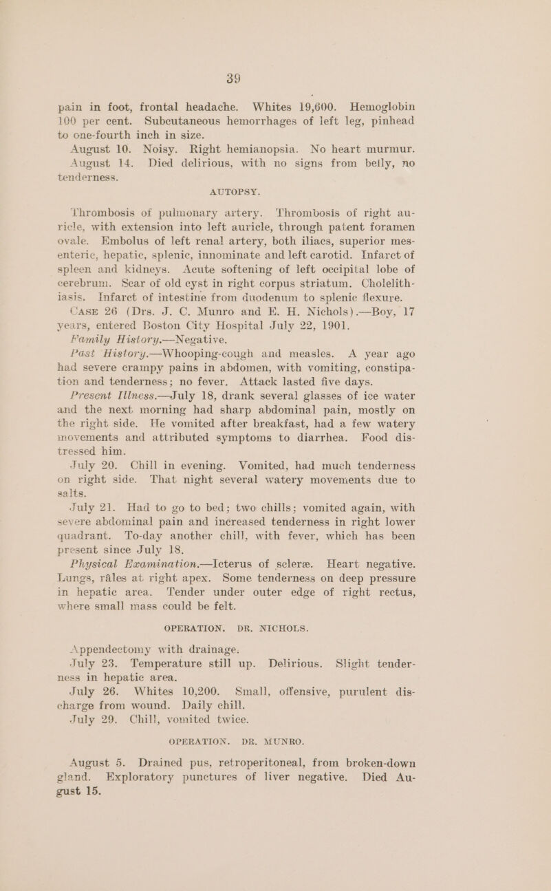 p2in in foot, frontal headache. Whites 19,600. Hemoglobin 106 per cent. Subcutaneous hemorrhages of left leg, pinhead to one-fourth inch in size. August 10. Noisy. Right hemianopsia. No heart murmur. August 14. Died delirious, with no signs from belly, no tenderness. AUTOPSY. Thrombosis of pulmonary artery. Thrombosis of right au- ricle, with extension into left auricle, through patent foramen ovale. Embolus of left renal artery, both iliacs, superior mes- enteric, hepatic, splenic, innominate and left carotid. Infarct of spleen and kidneys. Acute softening of left occipital lobe of cerebrum. Scar of old cyst in right corpus striatum. Cholelith- iasis. Infarct of intestine from duodenum to splenic flexure. Case 26 (Drs. J. C. Munro and E. H. Nichols) —Boy, 17 years, entered Boston City Hospital July 22, 1901. Family Historya—Negative. Past History—Whooping-cough and measles. A year ago had severe crampy pains in abdomen, with vomiting, constipa- tion and tenderness; no fever. Attack lasted five days. Present Illness ——July 18, drank several glasses of ice water and the next morning had sharp abdominal pain, mostly on the right side. He vomited after breakfast, had a few watery movements and attributed symptoms to diarrhea. Food dis- tressed him. July 20. Chill in evening. Vomited, had much tenderness on right side. That night several watery movements due to salts. July 21. Had to go to bed; two chills; vomited again, with severe abdominal pain and increased tenderness in right lower quadrant. To-day another chill, with fever, which has been present since July 18. Physical Examination.—Icterus of sclere. Heart negative. Lungs, rales at right apex. Some tenderness on deep pressure in hepatic area. Tender under outer edge of right rectus, where small mass could be felt. OPERATION. DR. NICHOLS. Appendectomy with drainage. July 23. Temperature still up. Delirious. Shght tender- ness in hepatic area. July 26. Whites 10,200. Small, offensive, purulent dis- charge from wound. Daily chill. July 29. Chill, vomited twice. OPERATION. DR. MUNRO. August 5. Drained pus, retroperitoneal, from broken-down gland. Exploratory punctures of liver negative. Died Au- gust 15.