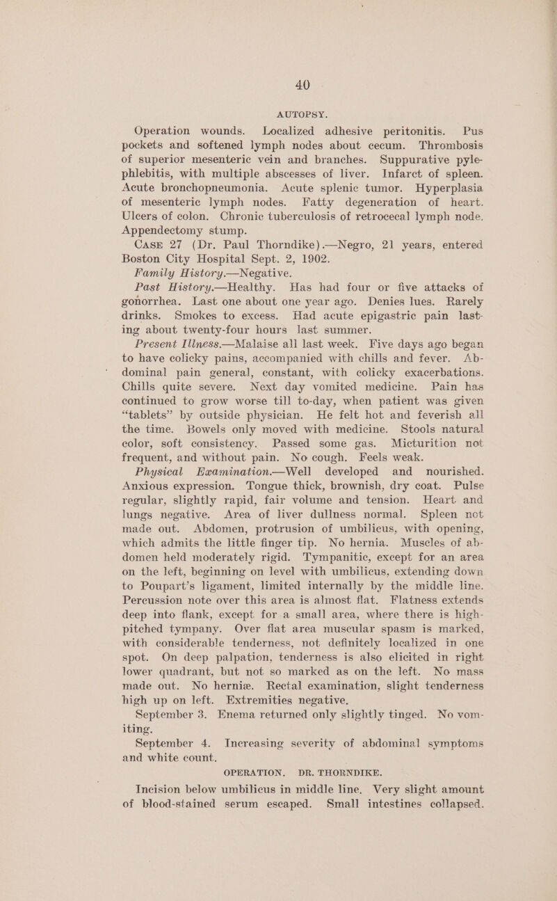 AUTOPSY. Operation wounds. Localized adhesive peritonitis. Pus pockets and softened lymph nodes about cecum. Thrombosis of superior mesenteric vein and branches. Suppurative pyle phlebitis, with multiple abscesses of liver. Infarct of spleen. Acute bronchopneumonia. Acute splenic tumor. Hyperplasia of mesenteric lymph nodes. Fatty degeneration of heart. Ulcers of colon. Chronic tuberculosis of retrocecal lymph node. Appendectomy stump. Case 27 (Dr. Paul Thorndike).—Negro, 21 years, entered Boston City Hospital Sept. 2, 1902. Family History.—Negative. Past History—Healthy. Has had four or five attacks of gonorrhea. Last one about one year ago. Denies lues. Rarely drinks. Smokes to excess. Had acute epigastric pain last- ing about twenty-four hours last summer. Present Illness.—Malaise all last week. Five days ago began to have colicky pains, accompanied with chills and fever. Ab- dominal pain general, constant, with colicky exacerbations. Chills quite severe. Next day vomited medicine. Pain has continued to grow worse till to-day, when patient was given “tablets” by outside physician. He felt hot and feverish all the time. Bowels only moved with medicine. Stools natural color, soft consistency. Passed some gas. Micturition not frequent, and without pain. No cough. Feels weak. Physical Examination.—Well developed and_ nourished. Anxious expression. Tongue thick, brownish, dry coat. Pulse regular, slightly rapid, fair volume and tension. Heart and lungs negative. Area of liver dullness normal. Spleen not made out. Abdomen, protrusion of umbilicus, with opening, which admits the little finger tip. No hernia. Muscles of ab- domen held moderately rigid. Tympanitic, except for an area on the left, beginning on level with umbilicus, extending down to Poupart’s ligament, limited internally by the middle line. Percussion note over this area is almost flat. Flatness extends deep into flank, except for a small area, where there is high- pitched tympany. Over fiat area muscular spasm is marked, with considerable tenderness, not definitely localized in one spot. On deep palpation, tenderness is also elicited in right lower quadrant, but not so marked as on the left. No mass made out. No hernie. Rectal examination, slight tenderness high up on left. Extremities negative. September 3. Enema returned only slightly tinged. No vom- iting. September 4. Increasing severity of abdominal symptoms and white count. OPERATION. DR. THORNDIKE. Incision below umbilicus in middle line. Very slight amount of blood-stained serum escaped. Small intestines collapsed.