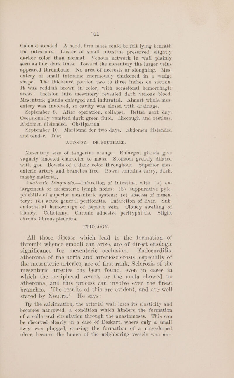 Colon distended. <A hard, firm mass could be felt lying beneath the intestines. Luster of small intestine preserved, slightly darker color than normal. Venous network in wall plainly seen as fine, dark lines. Toward the mesentery the larger veins appeared thrombotic. No area of necrosis or sloughing. Mes entery of small intestine enormously thickened in a wedge shape. The thickened portion two to three inches on section. It was reddish brown in color, with occasional hemorrhagic areas. Incision into mesentery revealed dark venous biood. Mesenteric glands enlarged and indurated. Almost whole mes- entery was involved, so cavity was closed with drainage. September 8. After operation, collapse. Better next day. Occasionally vomited dark green fluid. Hiccough and restless. Abdomen distended. Obstipation. September 10. Moribund for two days. Abdomen distended and tender. Diet. AUTOPSY. DR. SOUTHARD. Mesentery size of tangerine orange. Enlarged glands give vaguely knotted character to mass. Stomach greatly dilated with gas. Bowels of a dark color throughout. Superior mes- enteric artery and branches free. Bowel contains tarry, dark, mashy material. Anatomic Diagnosis.—Intarction of intestine, with (a) en- largement of mesenteric lymph nodes; (b) suppurative pyle- phlebitis of superior mesenteric system; (c) abscess of mesen- tery; (d) acute general peritonitis. Infarction of liver. Sub- endothelial hemorrhage of hepatic vein. Cloudy swelling of kidney. Celiotomy. Chronic adhesive perityphlitis. Shght chronic fibrous pleuritis. ETIOLOGY. All those disease which lead to the formation of thrombi whence emboli can arise, are of direct etiologic significance for mesenteric occlusion. Endocarditis, atheroma of the aorta and arteriosclerosis, especially of the mesenteric arteries, are of first rank. Sclerosis of the mesenteric arteries has been found, even in cases in which the peripheral vessels or the aorta showed no atheroma, and this process can involve even the finest branches. The results of this are evident, and are well stated by Neutra.® He says: By the calcification, the arterial wall loses its elasticity and becomes narrowed, a condition which hinders the formation of a collateral circulation through the anastomoses. This can be observed clearly in a case of Deckart, where only a small twig was plugged, causing the formation of a ring-shaped ulcer, because the lumen of the neighboring vessels was nar-
