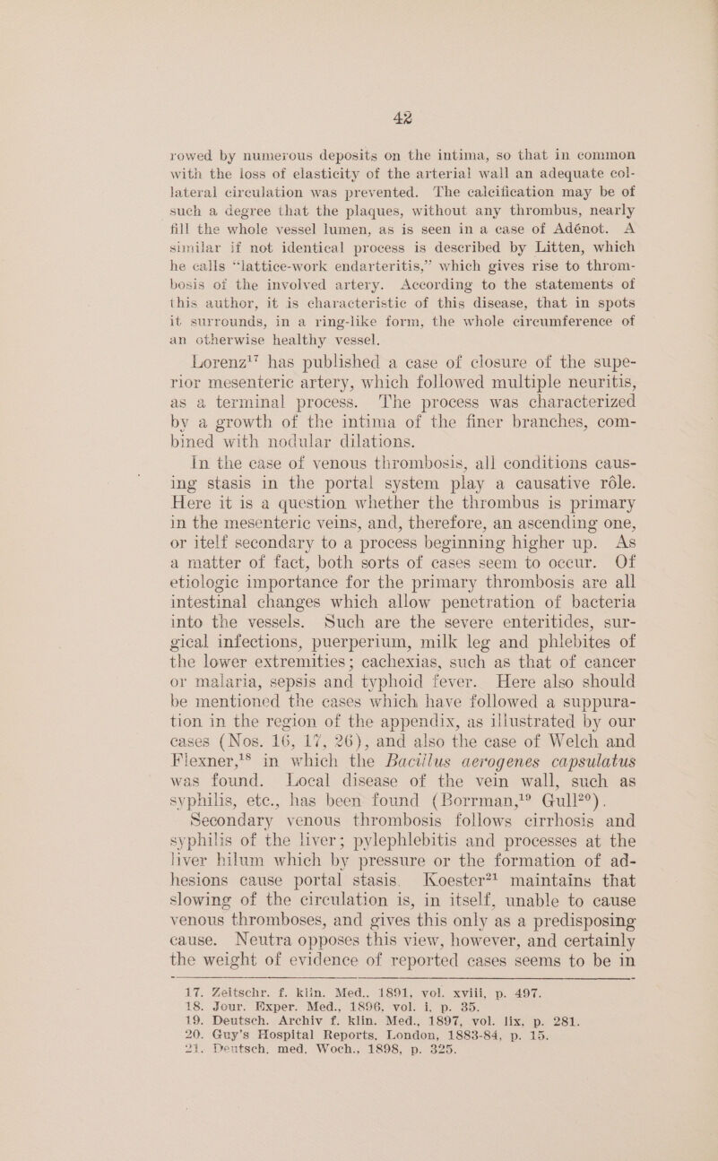 rowed by numerous deposits on the intima, so that in common with the loss of elasticity of the arteriai wall an adequate col- lateral circulation was prevented. The calcification may be of such a degree that the plaques, without any thrombus, nearly fill the whole vessel lumen, as is seen in a case of Adénot. A similar if not identical process is described by Litten, which he calls “lattice-work endarteritis,” which gives rise to throm- bosis of the involved artery. According to the statements of this author, it is characteristic of this disease, that in spots it surrounds, in a ring-like form, the whole circumference of an otherwise healthy vessel. Lorenz’ has published a case of closure of the supe- rior mesenteric artery, which followed multiple neuritis, as a terminal process. The process was characterized by a growth of the intima of the finer branches, com- bined with nodular dilations. In the case of venous thrombosis, all conditions caus- ing stasis in the portal system play a causative rdle. Here it is a question whether the thrombus is primary in the mesenteric veins, and, therefore, an ascending one, or itelf secondary to a process beginning higher up. As a matter of fact, both sorts of cases seem to occur. Of etiologic importance for the primary thrombosis are all intestinal changes which allow penetration of bacteria into the vessels. Such are the severe enteritides, sur- gical infections, puerperium, milk leg and phlebites of the lower extremities ; cachexias, such as that of cancer or malaria, sepsis and typhoid fever. Here also should be mentioned the cases which have followed a suppura- tion in the region of the appendix, as illustrated by our cases (Nos. ve 17, 26), and also the case of Welch and Fiexner,’® in which the Bacillus aerogenes capsulatus was found. Local disease of the vein wall, such as syphilis, etc., has been found (Borrman,’® Gull?°). Secondary venous thrombosis follows cirrhosis and syphilis of the liver; pylephlebitis and processes at the liver hilum which by pressure or the formation of ad- hesions cause portal stasis. Koester? maintains that slowing of the circulation is, in itself, unable to cause venous thromboses, and gives this only as a predisposing cause. Neutra opposes this view, however, and certainly the weight of evidence of reported cases seems to be in 17. Zeitschr. f. klin. Med., 1891, vol. xviii, p. 497. 18. Jour. Exper. Med., 1896. vol. i, p. 35. 19. Deutsch. Archiv f. klin. Med., 1897, vol. lix, p. 281. 20. Guy’s Hospital Reports, London, 1883-84, p. 15. 21. Deutsch. med. Woch., 1898, p. 325.