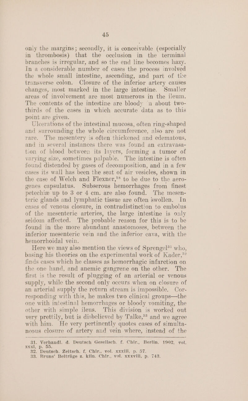 oniy the margins; secondly, it is conceivable (especially in thrombosis) that the occlusion in the terminal branches is irregular, and so the end line becomes hazy. In a considerable number of cases the process involved the whole small intestine, ascending, and part of the transverse colon. Closure of the inferior artery causes changes, most marked in the large intestine. Smaller areas of involvement are most numerous in the ileum. The contents of the intestine are bloody u about two- thirds of the cases in which accurate data as to this point are given. Ulcerations of the intestinal mucosa, often ring-shaped and surrounding the whole circumference, also are not rare. The mesentery is often thickened and edematous, and in several instances there was found an extravasa- tion of blood between its layers, forming a tumor of varying size, sometimes palpable. The intestine is often found distended by gases of decomposition, and in a few cases its wall has been the seat of air vesicles, shown in the case of Welch and Flexner,'® to be due to the aero- genes capsulatus. Subserous hemorrhages from finest petechize up to 3 or 4 cm. are also found. The mesen- teric glands and lymphatic tissue are often swollen. In eases of venous closure, in contradistinction to embolus of the mesenteric arteries, the large intestine is only seldom affected. The probable reason for this is to be found in the more abundant anastomoses, between the inferior mesenteric vein and the inferior cava, with the hemorrhoidal vein. Here we may also mention the views of Sprengel?? who, basing his theories on the experimental work of Kader,*? finds cases which he classes as hemorrhagic infarction on the one hand, and anemic gangrene on the other. The first is the result of plugging of an arterial or venous supply, while the second only occurs when on closure of an arterial supply the return stream is impossible. Cor- responding with this, he makes two clinical groups—the one with intestinal hemorrhages or bloody vomiting, the other with simple ileus. This division is worked out very prettily, but is disbelieved by Talke,** and we agree with him. He very penne quotes cases of simulta- neous closure of artery and vein where, instead of the 31. Verhandl. d. Deutsch Gesellsch. f. Chir., Berlin, 1992, vol. xxxi, p. 55. 32. Deutsch. Zeitsch. f. Chir., vol. xxxiii, p. 57.
