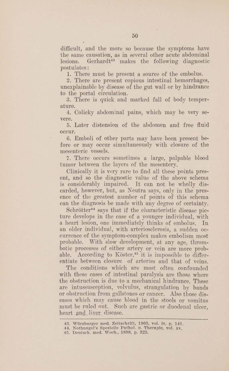 difficult, and the more so because the symptoms have the same causation, as in several other acute abdominal lesions. Gerhardt*® makes the following diagnostic postulates : 1. There must be present a source of the embolus. 2. There are present copious intestinal hemorrhages, unexplainable by disease of the gut wall or by hindrance to the portal circulation. 3. There is quick and marked fall of body temper- ature. 4. Colicky abdominal pains, which may be very se- vere. 5. Later distension of the abdomen and free fluid occur. 6. Emboli of other parts may have been present be- fore or may occur simultaneously with closure of the mesenteric vessels. 7. There occurs sometimes a large, palpable blood tumor between the layers of the mesentery. Clinically it is very rare to find all these points pres- ent, and so the diagnostic value of the above schema is considerably impaired. It can not be wholly dis- carded, however, but, as Neutra says, only in the pres- ence of the greatest number of points of this schema can the diagnosis be made with any degree of certainty. Schrotter** says that if the characteristic disease pic- ture develops in the case of a younger individual, with a heart lesion, one immediately thinks of embolus. In an older individual, with arteriosclerosis, a sudden oc- currence of the symptom-complex makes embolism most probable. With slow development, at any age, throm- botic processes of either artery or vein are more prob- able. According to Koster,* it is impossible to differ- entiate between closure of arteries and that of veins. The conditions which are most often confounded with these cases of intestinal paralysis are those where the obstruction is due to a mechanical hindrance. These are intussusception, volvulus, strangulation by bands or obstruction from gallstones or cancer. Also those dis- eases which may cause blood in the stools or vomitus must be ruled out. Such are gastric or duodenal ulcer, heart and. liver disease. 43. Wiirzburger med. Zeitschrift, 1863, vol. iv, p. 141. 44. Nothnagel’s Spezielle Pathol. u. Therapie, vol. xy. 45. Deutsch. med. Woch., 1898, p. 325.