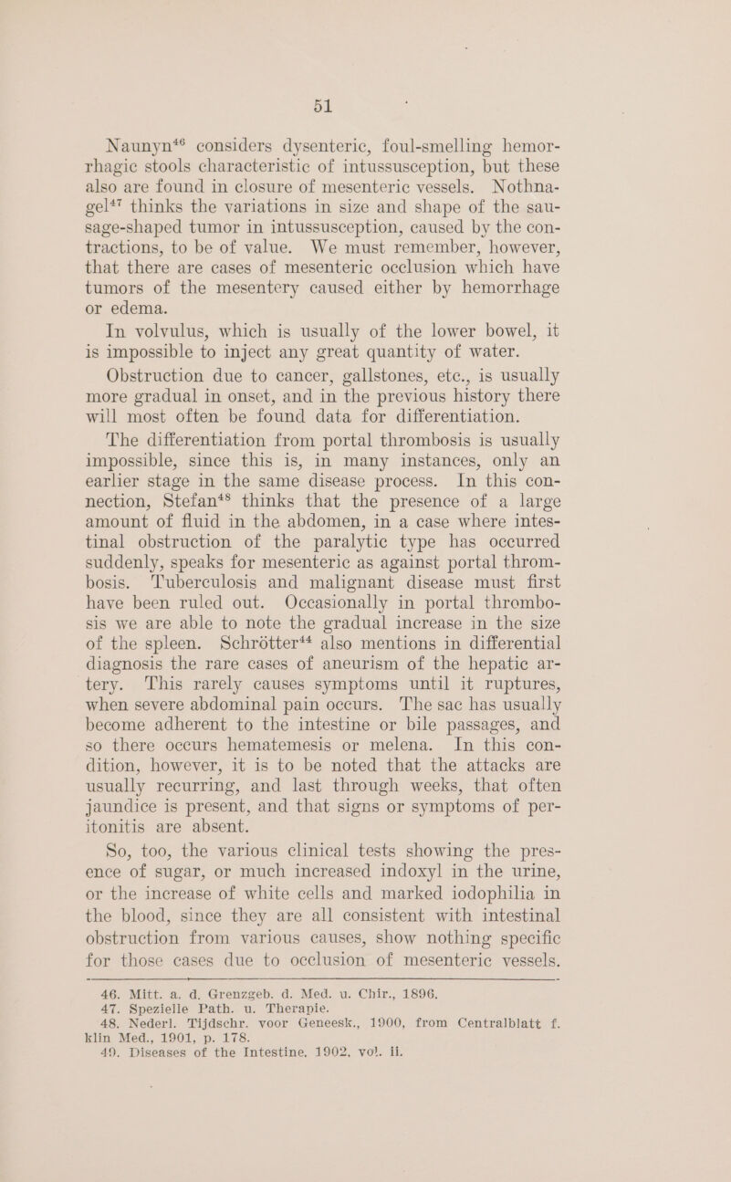 Naunyn*® considers dysenteric, foul-smelling hemor- rhagic stools characteristic of intussusception, but these also are found in closure of mesenteric vessels. Nothna- gel** thinks the variations in size and shape of the sau- sage-shaped tumor in intussusception, caused by the con- tractions, to be of value. We must remember, however, that there are cases of mesenteric occlusion which have tumors of the mesentery caused either by hemorrhage or edema. In volvulus, which is usually of the lower bowel, it is impossible to inject any great quantity of water. Obstruction due to cancer, gallstones, etc., is usually more gradual in onset, and in the previous history there will most often be found data for differentiation. The differentiation from portal thrombosis is usually impossible, since this is, in many instances, only an earlier stage in the same disease process. In this con- nection, Stefan*® thinks that the presence of a large amount of fluid in the abdomen, in a case where intes- tinal obstruction of the paralytic type has occurred suddenly, speaks for mesenteric as against portal throm- bosis. Tuberculosis and malignant disease must first have been ruled out. Occasionally in portal thrombo- sis we are able to note the gradual increase in the size of the spleen. Schrotter** also mentions in differential diagnosis the rare cases of aneurism of the hepatic ar- tery. This rarely causes symptoms until it ruptures, when severe abdominal pain occurs. The sac has usually become adherent to the intestine or bile passages, and so there occurs hematemesis or melena. In this con- dition, however, it is to be noted that the attacks are usually recurring, and last through weeks, that often jaundice is present, and that signs or symptoms of per- itonitis are absent. So, too, the various clinical tests showing the pres- ence of sugar, or much increased indoxyl in the urine, or the increase of white cells and marked iodophila in the blood, since they are all consistent with intestinal obstruction from various causes, show nothing specific for those cases due to occlusion of mesenteric vessels. 46. Mitt. a. d. Grenzgeb. d. Med. u. Chir., 1896. 47. Spezielle Path. u. Therapie. 48. Nederl. Tijdschr. voor Geneesk., 1900, from Centralblatt f. klin Med., 1901, p. 178. 49. Diseases of the Intestine, 1902, vol. ii.