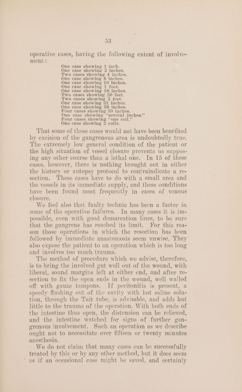o3 ; operative cases, having the following extent of involve- ment: One case showing 1 inch. One case showing 2 inches. Two cases showing 4 inches. One case showing 8 inches. One case showing 10 inches. One case showing 1 foot. One case showing 16 inches. Two cases showing 20 feet. Two cases showing 2 feet. One case showing 31 inches. One case showing 38 inches. Four cases showing 39 inches. One case showing ‘“‘several inches.’’ Four cases showing “one coil.’’ One case showing 3 coils. That some of these cases would not have been benefited by excision of the gangrenous area is undoubtedly true. The extremely low general condition of the patient or the high situation of vessel closure prevents us suppos- ing any other course than a lethal one. In 15 of these cases, however, there is nothing brought out in either the history or autopsy protocol to contraindicate a re- section. ‘These cases have to do with a small area and the vessels in its immediate supply, and these conditions have been found most frequently in cases of venous closure. We feel also that faulty technic has been a factor in some of the operative failures. In many cases it is im- possible, even with good demarcation lines, to be sure that the gangrene has reached its limit. For this rea- son those operations in which the resection has been followed by immediate anastomosis seem unwise. They also expose the patient to an operation which is too long and involves too much trauma. The method of procedure which we advise, therefore, is to bring the involved gut well out of the wound, with liberal, sound margins left at either end, and after re- section to fix the open ends in the wound, well walled off with gauze tampons. If peritonitis is present, a speedy flushing out of the cavity with hot saline solu- tion, through the Tait tube, is advisable, and adds but little to the trauma of the operation. With both ends of the intestine thus open, the distension can be relieved, and the intestine watched for signs of further gan- grenous involvement. Such an operation as we describe ought not to necessitate over fifteen or twenty minutes anesthesia. We do not claim that many cases can be successfully treated by this or by any other method, but it does seem as if an occasional case might be saved, and certainly