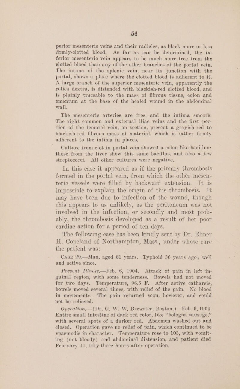 perior mesenteric veins and their radicles, as black more or less firmly-clotted blood. As far as can be determined, the in- ferior mesenteric vein appears to be much more free from the clotted blood than any of the other branches of the portal vein. The intima of the splenic vein, near its junction with the portal, shows a place where the clotted blood is adherent to it. A large branch of the superior mesenteric vein, apparently the colica dextra, is distended with blackish-red clotted blood, and is plainly traceable to the mass of fibrous tissue, colon and omentum at the base of the healed wound in the abdominal wall. The mesenteric arteries are free, and the intima smooth. The right common and external iliac veins and the first por- tion of the femoral vein, on section, present a grayish-red to blackish-red fibrous mass of material, which is rather firmly adherent to the intima in places. Culture from clot in portal vein showed a colon-hke bacillus; those from the liver show this same bacillus, and also a few streptococci. All other cultures were negative. In this case it appeared as if the primary thrombosis formed in the portal vein, from which the other mesen- teric vessels were filled by backward extension. It is impossible to explain the origin of this thrombosis. It may have been due to infection of the wound, though this appears to us unlikely, as the peritoneum was not involved in the infection, or secondly and most prob- ably, the thrombosis developed as a result of her poor cardiac action for a period of ten days. The following case has been kindly sent by Dr. Elmer H. Copeland of Northampton, Mass., under whose care the patient was: CASE 29.—Man, aged 61 years. Typhoid 36 years ago; well and active since. Present Illness.—Feb, 6, 1904. Attack of pain in left in- guinal region, with some tenderness. Bowels had not moved for two days. Temperature, 96.5 F. After active catharsis, bowels moved several times, with relief of the pain. No blood in movements. The pain returned soon, however, and could not be relieved. Operation.— (Dr. G. W. W. Brewster, Boston.) Feb. 9, 1904. Entire small intestine of dark red color, like “bologna sausage,” with several spots of a darker red. Abdomen washed out and closed. Operation gave no relief of pain, which continued to be spasmodic in character. Temperature rose to 103, with vomit- ing (not bloody) and abdominal distension, and patient died February 11, fifty-three hours after operation,