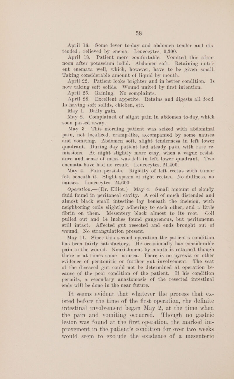 April 16. Some fever to-day and abdomen tender and dis- tended; relieved by enema. Leucocytes, 9,300. April 18. Patient more comfortable. Vomited this after- noon after potassium iodid. Abdomen soft. Retaining nutri- ent enemata well, which, however, have to be given smal}. Taking considerable amount of liquid by mouth. April 22. Patient looks brighter and in better condition. Is now taking soft solids. Wound united by first intention. April 25. Gaining. No complaints. April 28. Excellent appetite. Retains and digests all food. Is having soft solids, chicken, ete. May 1. Daily gain. May 2. Complained of slight pain in abdomen to-day, which soon passed away. May 3. This morning patient was seized with abdominal pain, not localized, cramp-like, accompanied by some nausea and vomiting. Abdomen soft, slight tenderness in left lower quadrant. During day patient had steady pain, with rare re- missions. At night slightly more easy, when a vague resist- ance and sense of mass was felt in left lower quadrant. Two enemata have had no result. Leucocytes, 21,400. May 4. Pain persists. Rigidity of left rectus with tumor felt beneath it. Slight spasm of right rectus. No dullness, no nausea. Leucocytes, 24,600. Operation.—(Dr. Elliot.) May 4. Small amount of cloudy fluid found in peritoneal cavity. <A coil of much distended and almost black. small intestine lay beneath the incision, with neighboring coils slightly adhering to each other, and little fibrin on them. Mesentery black almost to its root. Coil pulled out and 14 inches found gangrenous, but peritoneum still intact. Affected gut resected and ends brought out of wound. No strangulation present. May 11. Since this second operation the patient’s condition has been fairly satisfactory. He occasionally has considerable pain in the wound. Nourishment by mouth is retained, though there is at times some nausea. There is no pyrexia or other evidence of peritonitis or further gut involvement. The seat of the diseased gut could not be determined at operation ke- cause of the poor condition of the patient. If his condition permits, a secondary anastomosis of the resected intestinal ends will be done in the near future. It seems evident that whatever the process that ex- isted before the time of the first operation, the definite intestinal involvement began May 2, at the time when the pain and vomiting occurred. Though no gastric lesion was found at the first operation, the marked im- provement in the patient’s condition for over two weeks would seem to exclude the existence of a mesenteric