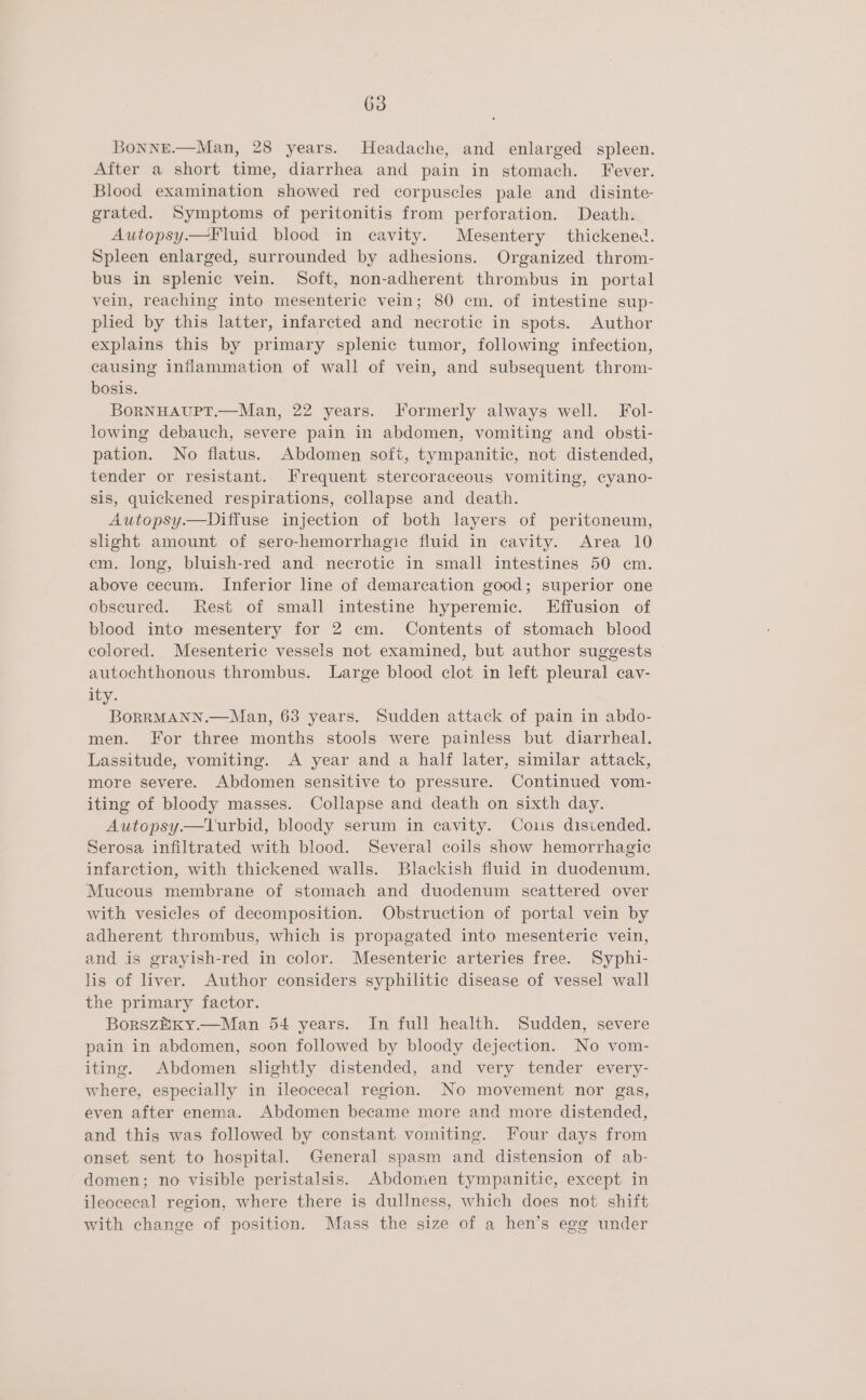 BoNNE.—Man, 28 years. Headache, and enlarged spleen. After a short time, diarrhea and pain in stomach. Fever. Blood examination showed red corpuscles pale and disinte- grated. Symptoms of peritonitis from perforation. Death. Autopsy—Fluid blood in cavity. Mesentery thickened. Spleen enlarged, surrounded by adhesions. Organized throm- bus in splenic vein. Soft, non-adherent thrombus in portal vein, reaching into mesenteric vein; 80 cm. of intestine sup- plied by this latter, infarcted and necrotic in spots. Author explains this by primary splenic tumor, following infection, causing inflammation of wall of vein, and subsequent throm- bosis. BORNHAUPT.—Man, 22 years. Formerly always well. Fol- lowing debauch, severe pain in abdomen, vomiting and obsti- pation. No flatus. Abdomen soft, tympanitic, not distended, tender or resistant. Frequent stercoraceous vomiting, cyano- sis, quickened respirations, collapse and death. Autopsy.—Diffuse injection of both layers of peritoneum, slight amount of sero-hemorrhagic fluid in cavity. Area 10 em. long, bluish-red and necrotic in small intestines 50 cm. above cecum. Inferior line of demarcation good; superior one obscured. Rest of small intestine hyperemic. LEffusion of blood into mesentery for 2 cm. Contents of stomach blood colored. Mesenteric vessels not examined, but author suggests autochthonous thrombus. Large blood clot in left pleural cav- ity. BoRRMANN.—Man, 63 years. Sudden attack of pain in abdo- men. For three months stools were painless but diarrheal. Lassitude, vomiting. A year and a half later, similar attack, more severe. Abdomen sensitive to pressure. Continued vom- iting of bloody masses. Collapse and death on sixth day. Autopsy.—lurbid, bloody serum in cavity. Cos discended. Serosa infiltrated with blood. Several coils show hemorrhagic infarction, with thickened walls. Blackish fluid in duodenum, Mucous membrane of stomach and duodenum scattered over with vesicles of decomposition. Obstruction of portal vein by adherent thrombus, which is propagated into mesenteric vein, and is grayish-red in color. Mesenteric arteries free. Syphi- lis of liver. Author considers syphilitic disease of vessel wall the primary factor. BorszEKy.—Man 54 years. In full health. Sudden, severe pain in abdomen, soon followed by bloody dejection. No vom- iting. Abdomen slightly distended, and very tender every- where, especially in ileocecal region. No movement nor gas, even after enema. Abdomen became more and more distended, and this was followed by constant vomiting. Four days from onset sent to hospital. General spasm and distension of ab- domen; no visible peristalsis. Abdomen tympanitic, except in ileocecal region, where there is dullness, which does not shift with change of position. Mass the size of a hen’s egg under