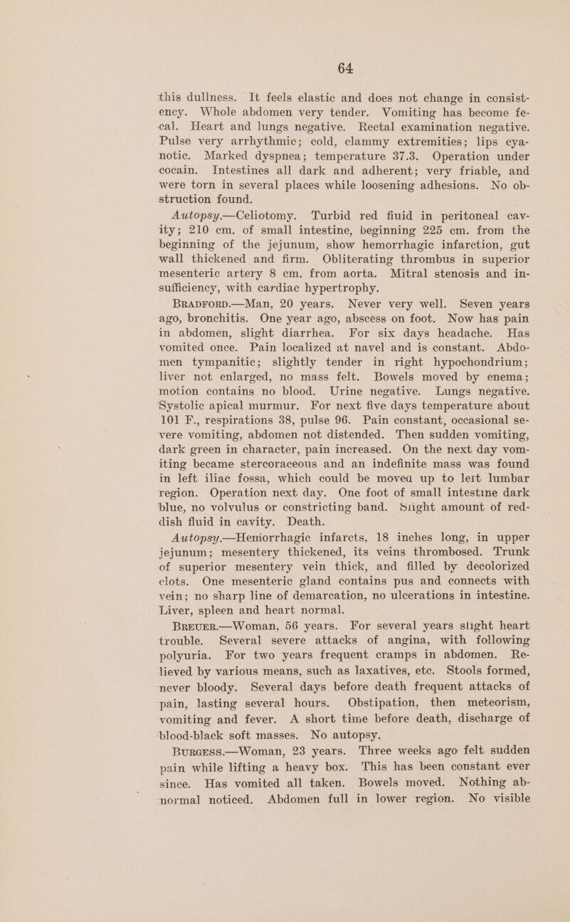 this dullness. It feels elastic and does not change in consist- ency. Whole abdomen very tender. Vomiting has become fe- cal. Heart and lungs negative. Rectal examination negative. Pulse very arrhythmic; cold, clammy extremities; lips cya- notic. Marked dyspnea; temperature 37.3. Operation under cocain. Intestines all dark and adherent; very friable, and were torn in several places while loosening adhesions. No ob- struction found. Autopsy.—Celiotomy. Turbid red fiuid in peritoneal cav- ity; 210 cm. of small intestine, beginning 225 cm. from the beginning of the jejunum, show hemorrhagic infarction, gut wall thickened and firm. Obliterating thrombus in superior mesenteric artery 8 cm. from aorta. Mitral stenosis and in- sufficiency, with cardiac hypertrophy. BRADFORD.—Man, 20 years. Never very well. Seven years ago, bronchitis. One year ago, abscess on foot. Now has pain in abdomen, slight diarrhea. For six days headache. Has vomited once. Pain localized at navel and is constant. Abdo- men tympanitic; slightly tender in right hypochondrium; liver not enlarged, no mass felt. Bowels moved by enema; motion contains no blood. Urine negative. Lungs negative. ‘Systolic apical murmur. For next five days temperature about 101 F., respirations 38, pulse 96. Pain constant, occasional se- ‘vere vomiting, abdomen not distended. Then sudden vomiting, dark green in character, pain increased. On the next day vom- iting became stercoraceous and an indefinite mass was found in left iliac fossa, which could be moved up to leit lumbar region. Operation next day. One foot of small intestine dark ‘blue, no volvulus or constricting band. Sight amount of red- dish fluid in cavity. Death. Autopsy—Hemorrhagic infarcts, 18 inches long, in upper jejunum; mesentery thickened, its veins thrombosed. Trunk of superior mesentery vein thick, and filled by decolorized clots. One mesenteric gland contains pus and connects with vein; no sharp line of demarcation, no ulcerations in intestine. Liver, spleen and heart normal. BREUVER.—Woman, 56 years. For several years slight heart trouble. Several severe attacks of angina, with following polyuria. For two years frequent cramps in abdomen. Re- lieved by various means, such as laxatives, etc. Stools formed, never bloody. Several days before death frequent attacks of pain, lasting several hours. Obstipation, then _meteorism, vomiting and fever. A short time before death, discharge of ‘blood-black soft masses. No autopsy. BuRGESS.—Woman, 23 years. Three weeks ago felt sudden pain while lifting a heavy box. This has been constant ever since. Has vomited all taken. Bowels moved. Nothing ab- normal noticed. Abdomen full in lower region. No visible
