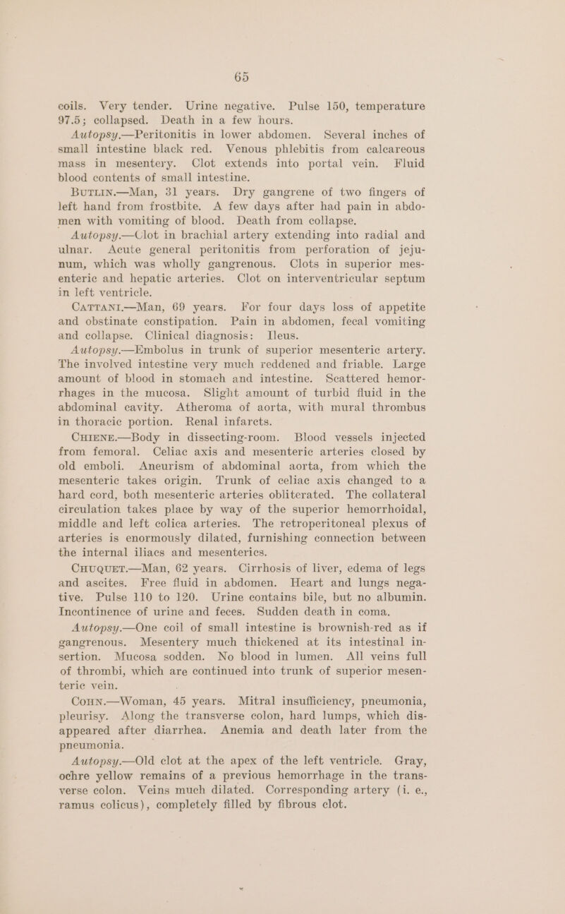 coils. Very tender. Urine negative. Pulse 150, temperature 97.5; collapsed. Death in a few hours. Autopsy.—Peritonitis in lower abdomen. Several inches of small intestine black red. Venous phlebitis from calcareous mass in mesentery. Clot extends into portal vein. Fluid blood contents of small intestine. Butitin.—Man, 31 years. Dry gangrene of two fingers of left hand from frostbite. A few days after had pain in abdo- men with vomiting of blood. Death from collapse. Autopsy.—Clot in brachial artery extending into radial and ulnar. Acute general peritonitis from perforation of jeju- num, which was wholly gangrenous. Clots in superior mes- enteric and hepatic arteries. Clot on interventricular septum in left ventricle. CATTANI.—Man, 69 years. For four days loss of appetite and obstinate constipation. Pain in abdomen, fecal vomiting and collapse. Clinical diagnosis: LTleus. Autopsy.—Embolus in trunk of superior mesenteric artery. The involved intestine very much reddened and friable. Large amount of blood in stomach and intestine. Scattered hemor- rhages in the mucosa. Shght amount of turbid fluid in the abdominal cavity. Atheroma of aorta, with mural thrombus in thoracic portion. Renal infarcts. CHIENE.—Body in dissecting-room. Blood vessels injected from femoral. Celiac axis and mesenteric arteries closed by old emboli. Aneurism of abdominal aorta, from which the mesenteric takes origin. Trunk of celiac axis changed to a hard cord, both mesenterie arteries obliterated. The collateral circulation takes place by way of the superior hemorrhoidal, middle and left colica arteries. The retroperitoneal plexus of arteries is enormously dilated, furnishing connection between the internal iliacs and mesenterics. CHUQUET.—Man, 62 years. Cirrhosis of liver, edema of legs and ascites. Free fluid in abdomen. Heart and lungs nega- tive. Pulse 110 to 120. Urine contains bile, but no albumin. Incontinence of urine and feces. Sudden death in coma. Autopsy.—One coil of small intestine is brownish-red as if gangrenous. Mesentery much thickened at its intestinal in- sertion. Mucosa sodden. No blood in lumen. All veins full of thrombi, which are continued into trunk of superior mesen- teric vein. Conn.—Woman, 45 years. Mitral insufficiency, pneumonia, pleurisy. Along the transverse colon, hard lumps, which dis- appeared after diarrhea. Anemia and death later from the pneumonia. Autopsy.—Old clot at the apex of the left ventricle. Gray, ochre yellow remains of a previous hemorrhage in the trans- verse colon. Veins much dilated. Corresponding artery (i. e., ramus colicus), completely filled by fibrous clot.
