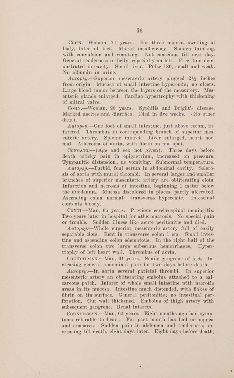 CoHn.—Woman, 71 years. For three months swelling of body, later of feet. Mitral insufficiency. Sudden fainting, vith convulsion and vomiting. Not conscious till next day. General tenderness in belly, especially on left. Free fluid dem- onstrated in cavity. Small liver. Pulse 180, small and weak. No albumin in urine. Autopsy.—Superior mesenteric artery plugged 244 inches from origin. Mucosa of small intestine hyperemic; no ulcers. Large blood tumor between the layers of the mesentery. Mes- enteric glands enlarged. Cardiac hypertrophy with thickening of mitral valve. Conn.—Woman, 28 years. Syphilis and Bright’s disease. Marked ascites and diarrhea. Died in five weeks. (No other data). Autopsy.—One foot of small intestine, just above cecum, in- fareted. Thrombus in corresponding branch of superior mes- enteric artery. Splenic infarct. Liver enlarged, heart nor- ma]. Atheroma of aorta, with fibrin on one spot. Concato.—(Age and sex not given). Three days before death colicky pain in epigastrium, increased on _ pressure. Tympanitic distension; no vomiting. Subnormal temperature. Autopsy.—Turbid, foul serum in abdominal cavity. Sclero- sis of aorta with mural thrombi. In several larger and smaller branches of superior mesenteric artery are obliterating clots. Infarction and necrosis of intestine, beginning 1 meter below the duodenum. Mucosa discolored in places, partly ulcerated. Ascending colon normal; transverse hyperemic. Intestinal contents bloody. Conti.—Man, 65 years. Previous cerebrospinal meningitis. Two years later in hospital for atheromatosis. No special pain or trouble. Sudden illness like acute peritonitis and died. Autopsy.—Whole superior mesenteric artery full of easily separable clots. Rent in transverse colon 1 cm. Small intes- tine and ascending colon edematous. In the right half of the transverse colon two large subserous hemorrhages. Hyper- trophy of left heart wall. Thrombus of aorta. CoUNCILMAN.—Man, 61 years. Senile gangrene of feet. In- creasing general abdominal pain for two days before death. Autopsy.—In aorta several parietal thrombi. In superior mesenteric artery an obliterating embolus attached to a cal- careous patch. Infarct of whole small intestine with necrotic areas in its mucosa. Intestine much distended, with flakes of fibrin on its surface. General peritonitis; no intestinal per- foration. Gut wall thickened. Embolus of thigh artery with subsequent gangrene. Renal infarcts. CouUNCILMAN.—Man, 62 years. Eight months ago had symp- toms referable to heart. For past month has had orthopnea and anasarea. Sudden pain in abdomen and tenderness, in- creasing till death, eight days later. Hight days before death,