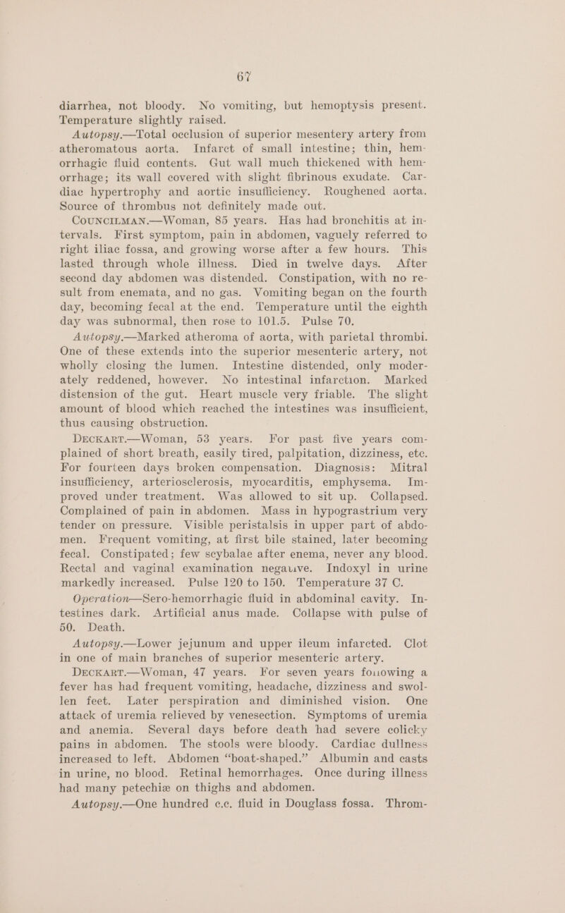 diarrhea, not bloody. No vomiting, but hemoptysis present. Temperature slightly raised. Autopsy.—Total occlusion of superior mesentery artery from atheromatous aorta. Infarct of small intestine; thin, hem- orrhagic fluid contents. Gut wall much thickened with hem- orrhage; its wall covered with slight fibrinous exudate. Car- diac hypertrophy and aortic insufficiency. Roughened aorta, Source of thrombus not definitely made out. CoUNCILMAN.—Woman, 85 years. Has had bronchitis at in- tervals. First symptom, pain in abdomen, vaguely referred to right iliac fossa, and growing worse after a few hours. This lasted through whole illness. Died in twelve days. After second day abdomen was distended. Constipation, with no re- sult from enemata, and no gas. Vomiting began on the fourth day, becoming fecal at the end. Temperature until the eighth day was subnormal, then rose to 101.5. Pulse 70. Autopsy.—Marked atheroma of aorta, with parietal thrombi. One of these extends into the superior mesenteric artery, not wholly closing the lumen. Intestine distended, only moder- ately reddened, however. No intestinal infarction. Marked distension of the gut. Heart muscle very friable. The slight amount of blood which reached the intestines was insufficient, thus causing obstruction. DECKART.—Woman, 53 years. For past five years com- plained of short breath, easily tired, palpitation, dizziness, ete. For fourteen days broken compensation. Diagnosis: Mitral insufficiency, arteriosclerosis, myocarditis, emphysema. Im- proved under treatment. Was allowed to sit up. Collapsed. Complained of pain in abdomen. Mass in hypograstrium very tender on pressure. Visible peristalsis in upper part of abdo- men. Frequent vomiting, at first bile stained, later becoming fecal. Constipated; few scybalae after enema, never any blood. Rectal and vaginal examination negauve. Indoxyl in urine markedly increased. Pulse 120 to 150. Temperature 37 C. Operation—Sero-hemorrhagic fluid in abdominal cavity. In- testines dark. Artificial anus made. Collapse with pulse of 50. Death. Autopsy.—Lower jejunum and upper ileum infarcted. Clot in one of main branches of superior mesenteric artery. DrECKART.—Woman, 47 years. For seven years fouowing a fever has had frequent vomiting, headache, dizziness and swol- len feet. Later perspiration and diminished vision. One attack of uremia relieved by venesection. Symptoms of uremia and anemia. Several days before death had severe colicky pains in abdomen. The stools were bloody. Cardiac dullness increased to left. Abdomen “‘boat-shaped.” Albumin and casts in urine, no blood. Retinal hemorrhages. Once during illness had many petechiz on thighs and abdomen. Autopsy.—One hundred e.c. fluid in Douglass fossa. Throm-
