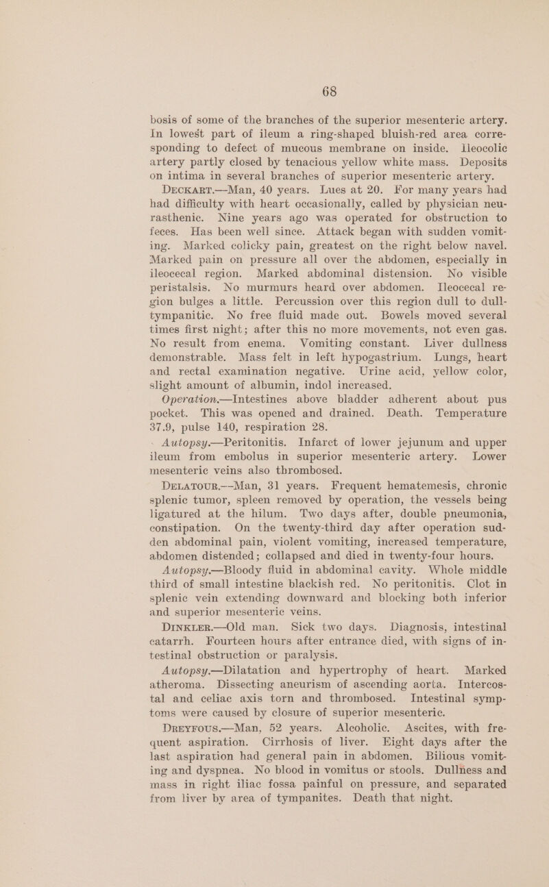 bosis of some of the branches of the superior mesenteric artery. In lowest part of ileum a ring-shaped bluish-red area corre- sponding to defect of mucous membrane on inside. Ileocolic artery partly closed by tenacious yellow white mass. Deposits on intima in several branches of superior mesenteric artery. DECKART.—-Man, 40 years. Lues at 20. For many years had had difficulty with heart occasionally, called by physician neu- rasthenic. Nine years ago was operated for obstruction to feces. Has been well since. Attack began with sudden vomit- ing. Marked colicky pain, greatest on the right below navel. Marked pain on pressure all over the abdomen, especially in ileocecal region. Marked abdominal distension. No visible peristalsis. No murmurs heard over abdomen. [leocecal re- gion bulges a little. Percussion over this region dull to dull- tympanitic. No free fluid made out. Bowels moved several times first night; after this no more movements, not even gas. No result from enema. Vomiting constant. Liver dullness demonstrable. Mass felt in left hypogastrium. Lungs, heart and rectal examination negative. Urine acid, yellow color, slight amount of albumin, indo] increased. Operation—Intestines above bladder adherent about pus pocket. This was opened and drained. Death. Temperature 37.9, pulse 140, respiration 28. . Autopsy.—Peritonitis. Infarct of lower jejunum and upper ileum from embolus in superior mesenteric artery. Lower mesenteric veins also thrombosed. DELATOUR.—-Man, 31 years. Frequent hematemesis, chronic splenic tumor, spleen removed by operation, the vessels being ligatured at the hilum. Two days after, double pneumonia, constipation. On the twenty-third day after operation sud- den abdominal pain, violent vomiting, increased temperature, abdomen distended; collapsed and died in twenty-four hours. Autopsy.—Bloody fluid in abdominal cavity. Whole middle third of small intestine blackish red. No peritonitis. Clot. in splenic vein extending downward and blocking both inferior and superior mesenteric veins. DINKLER.—Old man. Sick two days. Diagnosis, intestinal ceatarrh. Fourteen hours after entrance died, with signs of in- testinal obstruction or paralysis. Autopsy.—Dilatation and hypertrophy of heart. Marked atheroma. Dissecting aneurism of ascending aorta. Intercos- tal and celiac axis torn and thrombosed. Intestinal symp- toms were caused by closure of superior mesenteric. DreyFous.—Man, 52 years. Alcoholic. Ascites, with fre- quent aspiration. Cirrhosis of liver. Eight days after the last aspiration had general pain in abdomen. Bilious vomit- ing and dyspnea. No blood in vomitus or stools. Dullness and mass in right iliac fossa painful on pressure, and separated from liver by area of tympanites. Death that night.