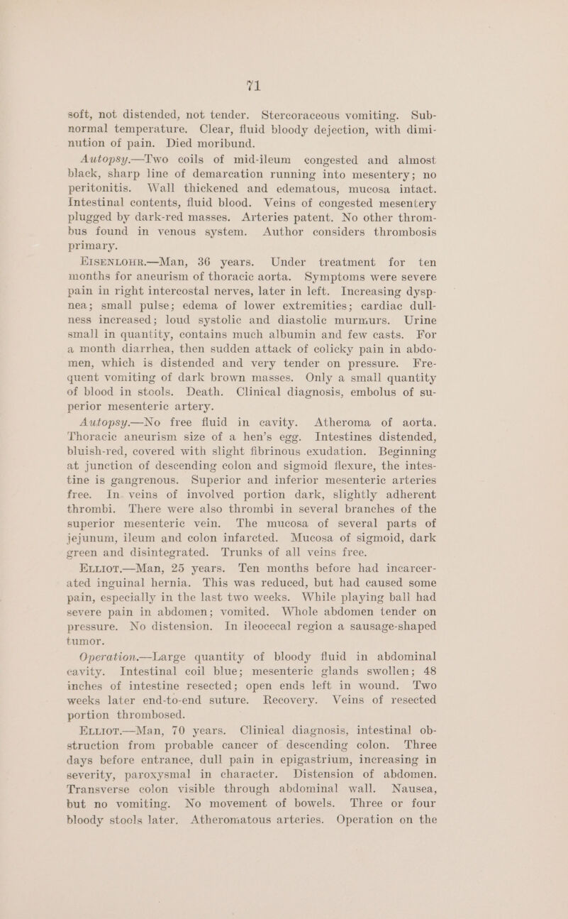 soft, not distended, not tender. Stercoraceous vomiting. Sub- normal temperature, Clear, fluid bloody dejection, with dimi- nution of pain. Died moribund. Autopsy.—Two coils of mid-ileum congested and almost black, sharp line of demarcation running into mesentery; no peritonitis. Wall thickened and edematous, mucosa intact. Intestinal contents, fluid blood. Veins of congested mesentery plugged by dark-red masses. Arteries patent. No other throm- bus found in venous system. Author considers thrombosis primary. KISENLOHR.—Man, 36 years. Under treatment for ten months for aneurism of thoracic aorta. Symptoms were severe pain in right intercostal nerves, later in left. Increasing dysp- nea; small pulse; edema of lower extremities; cardiac dull- ness increased; loud systolic and diastolic murmurs. Urine small in quantity, contains much albumin and few casts. For a month diarrhea, then sudden attack of colicky pain in abdo- men, which is distended and very tender on pressure. Fre- quent vomiting of dark brown masses. Only a small quantity of blood in stools. Death. Clinical diagnosis, embolus of su- perior mesenteric artery. Autopsy.—No free fluid in cavity. Atheroma of aorta. Thoracic aneurism size of a hen’s egg. Intestines distended, bluish-red, covered with slight fibrinous exudation. Beginning at junction of descending colon and sigmoid flexure, the intes- tine is gangrenous. Superior and inferior mesenteric arteries free. In. veins of involved portion dark, slightly adherent thrombi. There were also thrombi in several branches of the superior mesenteric vein. The mucosa of several parts of jejunum, ileum and colon infarcted. Mucosa of sigmoid, dark green and disintegrated. Trunks of all veins free. ELuioT.—Man, 25 years. Ten months before had incarcer- ated inguinal hernia. This was reduced, but had caused some pain, especially in the last two weeks. While playing ball had severe pain in abdomen; vomited. Whole abdomen tender on pressure. No distension. In ileocecal region a sausage-shaped tumor. Operation—tLarge quantity of bloody fluid in abdominal cavity. Intestinal coil blue; mesenteric glands swollen; 48 inches of intestine resected; open ends left in wound. Two weeks later end-to-end suture. Recovery. Veins of resected portion thrombosed. Exirot.—Man, 70 years. Clinical diagnosis, intestinal ob- struction from probable cancer of descending colon. Three days before entrance, dull pain in epigastrium, increasing in severity, paroxysmal in character. Distension of abdomen. Transverse colon visible through abdominal wall. Nausea, but no vomiting. No movement of bowels. Three or four bloody stools later. Atheromatous arteries. Operation on the