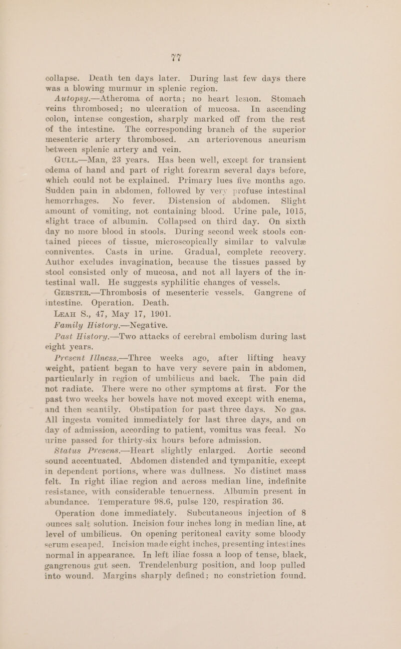 ras collapse. Death ten days later. During last few days there was a blowing murmur in splenic region. Autopsy.—Atheroma of aorta; no heart lesion. Stomach veins thrombosed; no ulceration of mucosa. In ascending colon, intense congestion, sharply marked off from the rest of the intestine. The corresponding branch of the superior mesenteric artery thrombosed. An arteriovenous aneurism between splenic artery and vein. GuULL.—Man, 23 years. Has been well, except for transient edema of hand and part of right forearm several days before, which could not be explained. Primary lues five months ago. Sudden pain in abdomen, followed by very profuse intestinal hemorrhages. No fever. Distension of abdomen. Slight amount of vomiting, not containing blood. Urine pale, 1015, slight trace of albumin. Collapsed on third day. On sixth day no more blood in stools. During second week stools con- tained pieces of tissue, microscopically similar to valvule conniventes. Casts in urine. Gradual, complete recovery. Author excludes invagination, because the tissues passed by stool consisted only of mucosa, and not all layers of the in- testinal wall. He suggests syphilitic changes of vessels. GERSTER.—Thrombosis of mesenteric vessels. Gangrene of intestine. Operation. Death. Lean S., 47, May 17, 1901. Family History. Negative. Past History—Two attacks of cerebral embolism during last eight years. Present Iliness—Three weeks ago, after lifting heavy weight, patient began to have very severe pain in abdomen, particularly in region of umbilicus and back. The pain did not radiate. There were no other symptoms at first. For the past two weeks her bowels have not moved except with enema, and then scantily. Obstipation for past three days. No gas. All ingesta vomited immediately for last three days, and on day of admission, according to patient, vomitus was fecal. No urine passed for thirty-six hours before admission. Status Presens—Heart slightly enlarged. Aortic second sound accentuated. Abdomen distended and tympanitic, except in dependent portions, where was dullness. No distinct mass felt. In right iliac region and across median line, indefinite resistance, with considerable tenuerness. Albumin present in abundance. ‘l'emperature 98.6, pulse 120, respiration 36. Operation done immediately. Subcutaneous injection of 8 ounces salt solution. Incision four inches long in median line, at level of umbilicus. On opening peritoneal cavity some bloody serum escaped, Incision made eight inches, presenting intestines normal in appearance. In left iliac fossa a loop of tense, black, gangrenous gut seen. Trendelenburg position, and loop pulled into wound. Margins sharply defined; no constriction found.