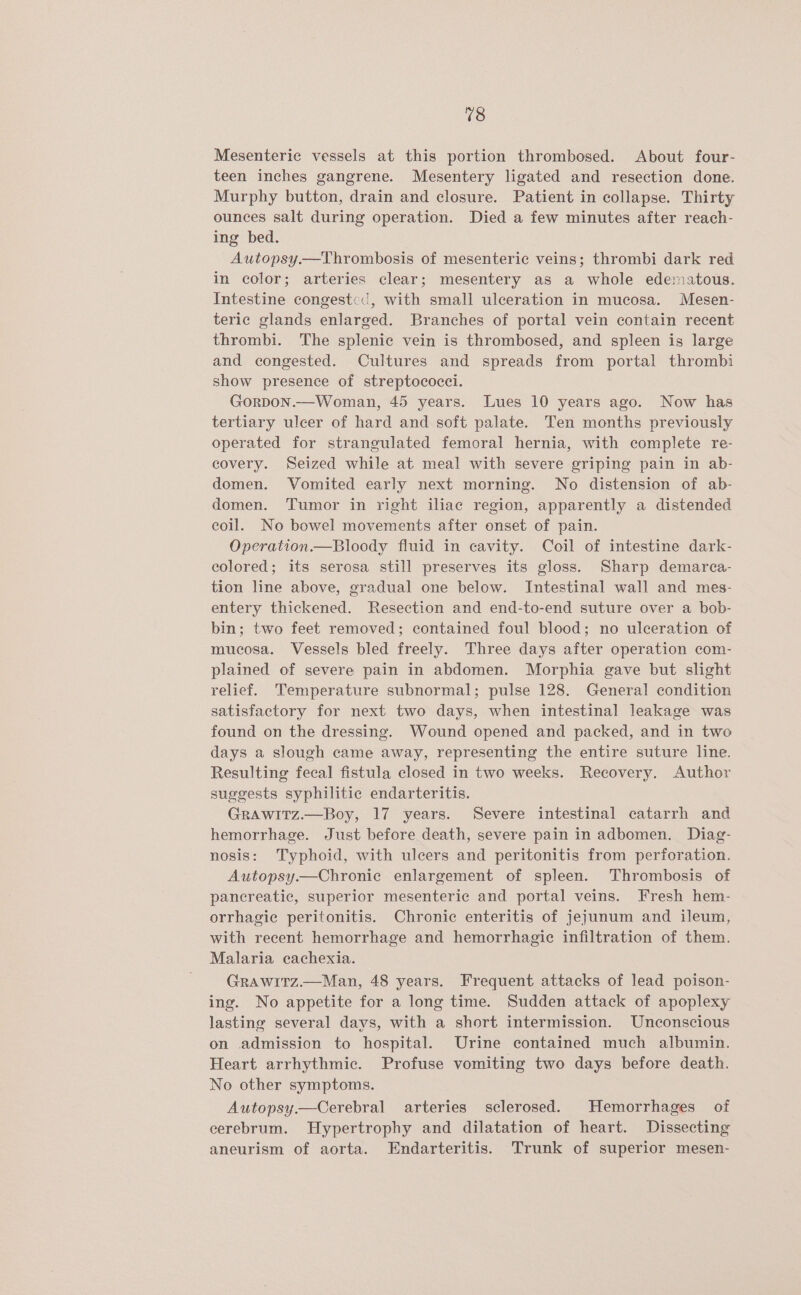 Mesenteric vessels at this portion thrombosed. About four- teen inches gangrene. Mesentery ligated and resection done. Murphy button, drain and closure. Patient in collapse. Thirty ounces salt during operation. Died a few minutes after reach- ing bed. Autopsy.—Thrombosis of mesenteric veins; thrombi dark red in color; arteries clear; mesentery as a whole edematous. Intestine congeste, with small ulceration in mucosa. Mesen- teric glands enlarged. Branches of portal vein contain recent thrombi. The splenic vein is thrombosed, and spleen is large and congested. Cultures and spreads from portal thrombi show presence of streptococci. GorpDon.—Woman, 45 years. Lues 10 years ago. Now has tertiary ulcer of hard and soft palate. Ten months previously operated for strangulated femoral hernia, with complete re- covery. Seized while at meal with severe griping pain in ab- domen. Vomited early next morning. No distension of ab- domen. Tumor in right iliac region, apparently a distended coil. No bowel movements after onset of pain. Operation.—Bloody fluid in cavity. Coil of intestine dark- colored; its serosa still preserves its gloss. Sharp demarca- tion line above, gradual one below. Intestinal wall and mes- entery thickened. Resection and end-to-end suture over a bob- bin; two feet removed; contained foul blood; no ulceration of mucosa. Vessels bled freely. Three days after operation com- plained of severe pain in abdomen. Morphia gave but slight relief. Temperature subnormal; pulse 128. General condition satisfactory for next two days, when intestinal leakage was found on the dressing. Wound opened and packed, and in two days a slough came away, representing the entire suture line. Resulting fecal fistula closed in two weeks. Recovery. Author suggests syphilitic endarteritis. GRAWwITz.—Boy, 17 years. Severe intestinal catarrh and hemorrhage. Just before death, severe pain in adbomen. Diag- nosis: Typhoid, with ulcers and peritonitis from perforation, Autopsy—Chronic enlargement of spleen. Thrombosis of pancreatic, superior mesenteric and portal veins. Fresh hem- orrhagic peritonitis. Chronic enteritis of jejunum and ileum, with recent hemorrhage and hemorrhagic infiltration of them. Malaria cachexia. Grawitz.—Man, 48 years. Frequent attacks of lead poison- ing. No appetite for a long time. Sudden attack of apoplexy lasting several days, with a short intermission. Unconscious on admission to hospital. Urine contained much albumin. Heart arrhythmic. Profuse vomiting two days before death. No other symptoms. Autopsy.—Cerebral arteries sclerosed. Hemorrhages of cerebrum. Hypertrophy and dilatation of heart. Dissecting aneurism of aorta. Endarteritis. Trunk of superior mesen-
