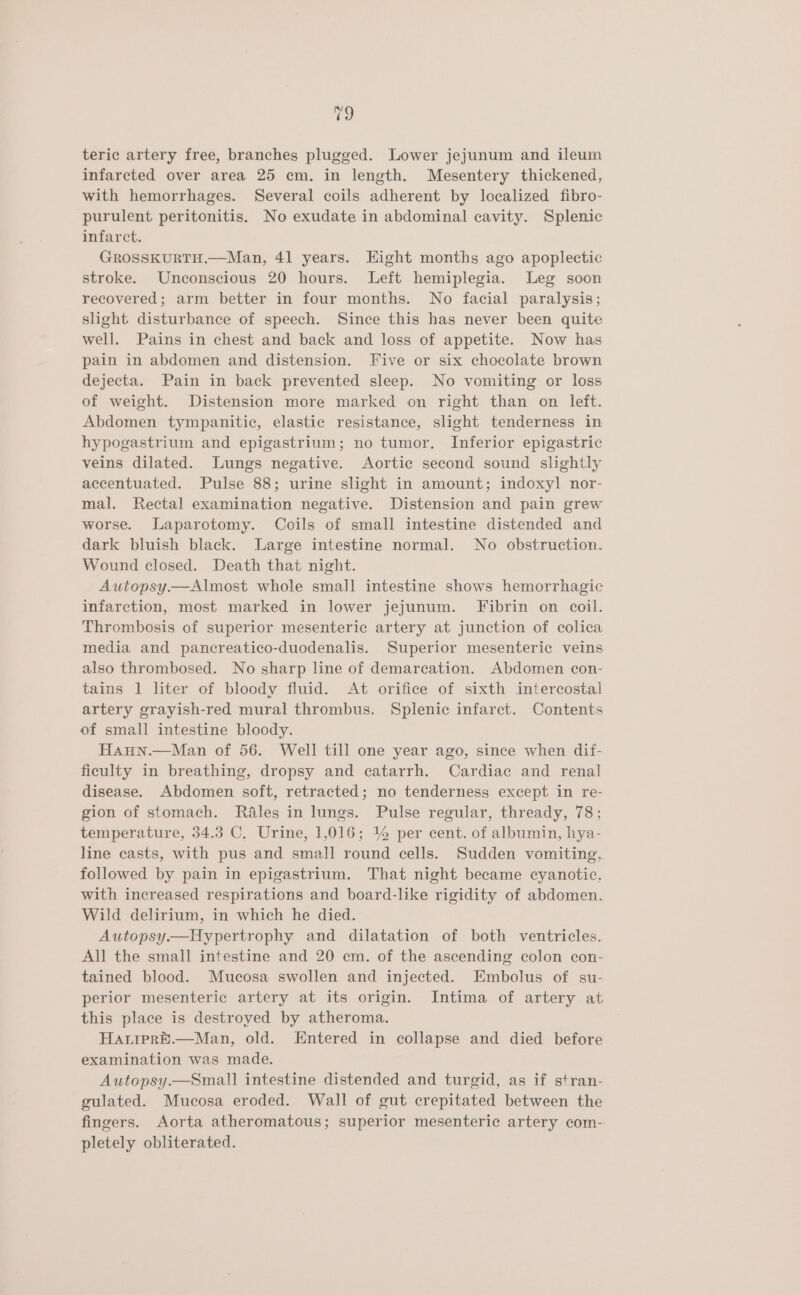 teric artery free, branches plugged. Lower jejunum and ileum infarcted over area 25 cm. in length. Mesentery thickened, with hemorrhages. Several coils adherent by localized fibro- purulent peritonitis. No exudate in abdominal cavity. Splenic infarct. GROSSKURTH.—Man, 41 years. Eight months ago apoplectic stroke. Unconscious 20 hours. Left hemiplegia. Leg soon recovered; arm better in four months. No facial paralysis; slight disturbance of speech. Since this has never been quite well. Pains in chest and back and loss of appetite. Now has pain in abdomen and distension. Five or six chocolate brown dejecta. Pain in back prevented sleep. No vomiting or loss of weight. Distension more marked on right than on left. Abdomen tympanitic, elastic resistance, slight tenderness in hypogastrium and epigastrium; no tumor. Inferior epigastric veins dilated. Lungs negative. Aortic second sound slightly accentuated. Pulse 88; urine slight in amount; indoxyl nor- mal. Rectal examination negative. Distension and pain grew worse. Laparotomy. Coils of small intestine distended and dark bluish black. Large intestine normal. No obstruction. Wound closed. Death that night. Autopsy—Almost whole small intestine shows hemorrhagic infarction, most marked in lower jejunum. Fibrin on coil. Thrombosis of superior mesenteric artery at junction of colica media and pancreatico-duodenalis. Superior mesenteric veins also thrombosed. No sharp line of demarcation. Abdomen con- tains 1 liter of bloody fluid. At orifice of sixth intercostai artery grayish-red mural thrombus. Splenic infarct. Contents of small intestine bloody. Haun.—Man of 56. Well till one year ago, since when dif- ficulty in breathing, dropsy and catarrh. Cardiac and renal disease. Abdomen soft, retracted; no tenderness except in re- gion of stomach. Réales in lungs. Pulse regular, thready, 78; temperature, 34.3 C. Urine, 1,016; 14 per cent. of albumin, hya- line casts, with pus and small round cells. Sudden vomiting, followed by pain in epigastrium. That night became cyanotic, with increased respirations and board-like rigidity of abdomen. Wild delirium, in which he died. Autopsy.—Hypertrophy and dilatation of both ventricles. All the small intestine and 20 cm. of the ascending colon con- tained blood. Mucosa swollen and injected. Embolus of su- perior mesenteric artery at its origin. Intima of artery at this place is destroyed by atheroma. HaipreE.—Man, old. Entered in collapse and died before examination was made. Autopsy.—Small intestine distended and turgid, as if stran- gulated. Mucosa eroded. Wall of gut crepitated between the fingers. Aorta atheromatous; superior mesenteric artery com- pletely obliterated.