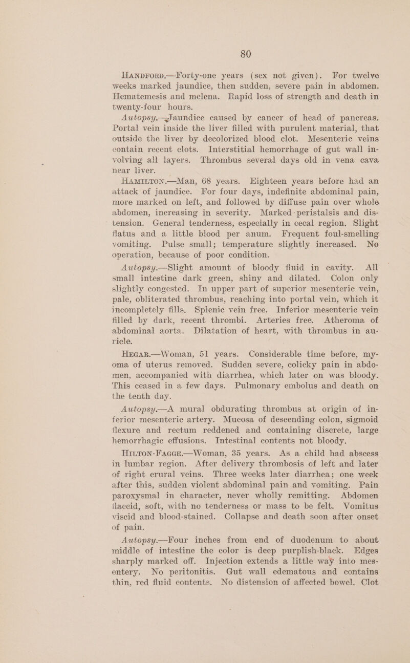 Hanprorp.—Forty-one years (sex not given). For twelve weeks marked jaundice, then sudden, severe pain in abdomen. Hematemesis and melena. Rapid loss of strength and death in twenty-four hours. Autopsy. Jaundice caused by cancer of head of pancreas. Portal vein inside the liver filled with purulent material, that outside the liver by decolorized blood clot. Mesenteric veins contain recent clots. Interstitial hemorrhage of gut wall in- volving all layers. Thrombus several days old in vena cava near liver. HAMILTON.—Man, 68 years. Highteen years before had an attack of jaundice. For four days, indefinite abdominal pain, more marked on left, and followed by diffuse pain over whole abdomen, increasing in severity. Marked peristalsis and dis- tension. General tenderness, especially in cecal region. Slight flatus and a little blood per anum. Frequent foul-smelling vomiting. Pulse small; temperature slightly increased. No operation, because of poor condition. Autopsy—Slight amount of bloody fluid in cavity. All small intestine dark green, shiny and dilated. Colon only slightly congested. In upper part of superior mesenteric vein, pale, obliterated thrombus, reaching into portal vein, which it incompletely fills. Splenic vein free. Inferior mesenteric vein filled by dark, recent thrombi. Arteries free. Atheroma of abdominal aorta. Dilatation of heart, with thrombus in au- ricle. Hrear.—Woman, 51 years. Considerable time before, my- oma of uterus removed. Sudden severe, colicky pain in abdo- men, accompanied with diarrhea, which later on was bloody. This ceased in a few days. Pulmonary embolus and death on the tenth day. Autopsy.—A. mural obdurating thrombus at origin of in- ferior mesenteric artery. Mucosa of descending colon, sigmoid flexure and rectum reddened and containing discrete, large hemorrhagic effusions. Intestinal contents not bloody. Hitton-FagGeE.—Woman, 35 years. As a child had abscess in lumbar region. After delivery thrombosis of left and later of right crural veins. Three weeks later diarrhea; one week after this, sudden violent abdominal pain and vomiting. Pain paroxysmal in character, never wholly remitting. Abdomen flaccid, soft, with no tenderness or mass to be felt. Vomitus viscid and blood-stained. Collapse and death soon after onset of pain. Autopsy.—FYour inches from end of duodenum to about middle of intestine the color is deep purplish-black. Edges sharply marked off. Injection extends a little way into mes- entery. No peritonitis. Gut wall edematous and contains thin, red fluid contents. No distension of affected bowel. Clot
