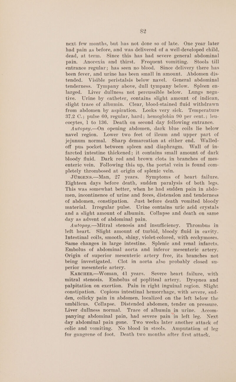 next. few months, but has not done so of late. One year later had pain as before, and was delivered of a well-developed child, dead, at term. Since this has had severe general abdominal pain. Anorexia and thirst. Frequent vomiting. Stools till entrance regular; has seen no blood. Since delivery there has been fever, and urine has been small in amount. Abdomen dis- tended. Visible peristalsis below navel. General abdominal tenderness. Tympany above, dull tympany below. Spleen en- larged. Liver dullness not percussible below. Lungs nega- tive. Urine by catheter, contains slight amount of indican, slight trace of albumin. Clear, blood-stained fluid withdrawn from abdomen by aspiration. Looks very sick. Temperature 37.2 C.; pulse 60, regular, hard; hemoglobin 90 per cent.; leu- eocytes, 1 to 136. Death on second. day following entrance. Autopsy.—On opening abdomen, dark blue coils he below navel region. Lower two feet of ileum and upper part of jejunum normal. Sharp demarcation at either end. Walled- off pus pocket between spleen and diaphragm. Wall of in- farcted intestine thickened; it contains small amount of dark bloody fluid. Dark red and brown clots in branches of mes- enteric vein. Following this up, the portal vein is found com- pletely thrombosed at origin of splenic vein. JURGENS.—Man, 27 years. Symptoms of heart failure. Kighteen days before death, sudden paralysis of both legs. This was somewhat better, when he had sudden pain in abdo- men, incontinence of urine and feces, distension and tenderness of abdomen, constipation. Just before death vomited bloody material. Irregular pulse. Urine contains uric acid crystals and a slight amount of albumin. Collapse and death on same day as advent of abdominal pain. Autopsy—Mitral stenosis and insufficiency. Thrombus in left heart. Slight amount of turbid, bloody fluid in cavity. Intestinal coils, smooth, shiny, violet-colored, with ecchymoses. Same changes in large intestine. Splenic and renal infarcts. Embolus of abdominal aorta and inferor mesenteric artery. Origin of superior mesenteric artery free, its branches not being investigated. Clot in aorta also probably closed su- perior mesenteric artery. KARCHER—Woman, 41 years. Severe heart failure, with mitral stenosis. Embolus of popliteal artery. Dyspnea and palpitation on exertion. Pain in right inguinal region. Slight constipation. Copious intestinal hemorrhage, with severe, sud- den, colicky pain in abdomen, localized on the left below the umbilicus. Collapse. Distended abdomen, tender on pressure. Liver dullness normal. Trace of. albumin in urine. Accom- panying abdominal pain, had severe pain in left leg. Next day abdominal pain gone. Two weeks later another attack of colic and vomiting. No blood in stools. Amputation of leg for gangrene of foot. Death two months after first attack. _