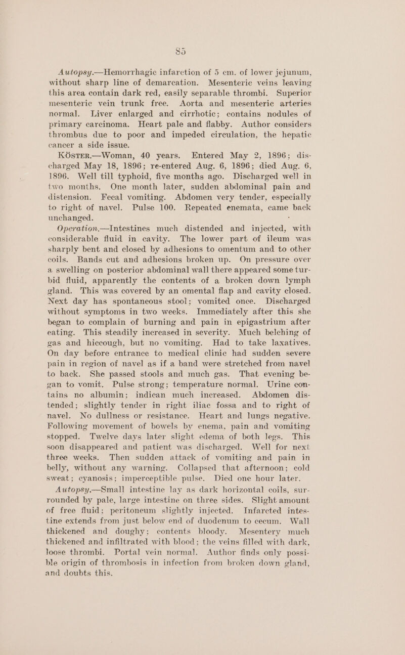 Autopsy.—Hemorrhagic infarction of 5 em. of lower jejunum, without sharp line of demarcation. Mesenteric veins leaving this area contain dark red, easily separable thrombi. Superior mesenteric vein trunk free. Aorta and mesenteric arteries normal. Liver enlarged and cirrhotic; contains nodules of primary carcinoma. Heart pale and flabby. Author considers thrombus due to poor and impeded circulation, the hepatic cancer a side issue. KOsTER.—Woman, 40 years. Entered May 2, 1896; dis- charged May 18, 1896; re-entered Aug. 6, 1896; died Aug. 6, 1896. Well till typhoid, five months ago. Discharged well in two months. One month later, sudden abdominal pain and distension. Fecal vomiting. Abdomen very tender, especially to right of navel. Pulse 100. Repeated enemata, came back unchanged. : Operation.—Intestines much distended and injected, with considerable fluid in cavity. The lower part of ileum was sharply bent and closed by adhesions to omentum and to other coils. Bands cut and adhesions broken up. On pressure over a swelling on posterior abdominal wall there appeared some tur- bid fluid, apparently the contents of a broken down lymph gland. This was covered by an omental flap and cavity closed. Next day has spontaneous stool; vomited once. Discharged without symptoms in two weeks. Immediately after this she began to complain of burning and pain in epigastrium after eating. This steadily increased in severity. Much belching of gas and hiccough, but no vomiting. Had to take laxatives. On day before entrance to medical clinic had sudden severe pain in region of navel as if a band were stretched from navel to back. She passed stools and much gas. That evening be- gan to vomit. Pulse strong; temperature normal. Urine con- tains no albumin; indican much increased. Abdomen dis- tended; slightly tender in right iliac fossa and to right of navel. No dullness or resistance. Heart and lungs negative. Following movement of bowels by enema, pain and vomiting stopped. Twelve days later slight edema of both legs. This soon disappeared and patient was discharged. Well for next three weeks. Then sudden attack of vomiting and pain in belly, without any warning. Collapsed that afternoon; cold sweat; cyanosis; imperceptible pulse. Died one hour later. Autopsy.—Small intestine lay as dark horizontal coils, sur- rounded by pale, large intestine on three sides. Slight amount of free fluid; peritoneum slightly injected. Infarcted intes- tine extends from just below end of duodenum to cecum. Wall thickened and doughy; contents bloody. Mesentery much thickened and infiltrated with blood; the veins filled with dark, loose thrombi. Portal vein normal. Author finds only possi- ble origin of thrombosis in infection from broken down gland, and doubts this.