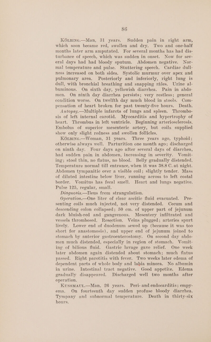 56 KOLBine.—Man, 31 years. Sudden pain in right arm, which soon became red, swollen and dry. Two and one-half months later arm amputated. For several months has had dis- turbance of speech, which was sudden in onset. Now for seyv- eral days had had bloody sputum. Abdomen negative. Nor- mal temperature and pulse. Stuttering speech. Cardiac dull- ness increased on both sides. Systolic murmur over apex and pulmonary area. Posteriorly and inferiorly, right lung is dull, with bronchial breathing and snapping rales. Urine al- buminous. On sixth day, yellowish diarrhea. Pain in abdo- men. On ninth day diarrhea persists; very restless; general condition worse. On twelfth day much blood in stools. Com- pensation of heart broken for past twenty-five hours. Death. Autopsy.—Multiple infarcts of lungs and spleen. Thrombo- sis of left internal carotid. Myocarditis and hypertrophy of heart. Thrombus in left ventricle. Beginning arteriosclerosis. Embolus of superior mesenteric artery, but coils supplied show only slight redness and swollen follicles. KOxLpinc.—Woman, 31 years. Three years ago, typhoid; otherwise always well. Parturition one month ago; discharged on ninth day. Four days ago after several days of diarrhea, had sudden pain in abdomen, increasing in severity. Vomit- ing; stool thin, no flatus, no blood. Belly gradually distended. Temperature normal till entrance, when it was 38.8 C. at night. Abdomen tympanitic over a visible coil; slightly tender. Mass of dilated intestine below liver, running across to left costal border. Vomitus has fecal smell. Heart and lungs negative. Pulse 125, regular, small. Diagnosis —lleus from strangulation. Operation.—One liter of clear ascitic fluid evacuated. Pre- senting coils much injected, not very distended. Cecum and descending colon collapsed; 50 cm. of upper part of jejunum dark bluish-red and gangrenous. Mesentery infiltrated and vessels thrombosed. Resection. Veins plugged; arteries spurt lively. Lower end of duodenum sewed up (because it was too short for anastomosis), and upper end of jejunum joined to stomach by anterior gastroenterostomy. On second day abdo- men much distended, especially in region of stomach. Vomit- ing of bilious fluid. Gastric lavage gave relief. One week later abdomen again distended about stomach; much flatus passed. Right parotitis with fever. Two weeks later edema of dependent parts of whole body and labia minora. No albumin in urine. Intestinal tract negative. Good appetite. Edema eradually disappeared. Discharged well two months after operation. KussMAUL.—Man, 26 years. Peri- and endocarditis; empy- ema. On fourteenth day sudden profuse bloody diarrhea. Tympany and subnormal temperature. Death in thirty-six hours.