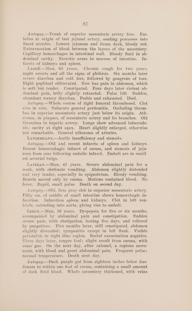 Autopsy.—Trunk of superior mesenteric artery free. Em- bolus at origin of last jejunal artery, sending processes into finest arcades. Lowest jejunum and ileum dark, bloody red. Extravasation of blood between the layers of the mesentery. Capillary hemorrhages in intestinal wall. Bloody fluid in ab- dominal cavity. Necrotic areas in mucosa of intestine. In- farcts of kidneys and spleen. LasBE.—Man, 65 years. Chronic cough for two years, night sweats and all the signs of phthisis. Six months later severe diarrhea and cold feet, followed by gangrene of toes. Right popliteal obliterated. Now has pain in abdomen, which is soft but tender. Constipated. Four days later violent ab- dominal pain, belly slightly retracted. Pulse 120. Sudden, abundant watery diarrhea, Feeble and exhausted. Died. Autopsy.—Whole course of right femoral thrombosed. Clot also in vein. Subacute general peritonitis. Occluding throm- bus in superior mesenteric artery just below its origin. Ath- eroma, in plaques, of mesenteric artery and its branches. Old thrombus in hepatic artery. Lungs show advanced tuberculo- sis; cavity at right apex. Heart slightly enlarged, otherwise not remarkable. General atheroma of arteries. LANGERHANS.—Aortic insufficiency and stenosis. Autopsy.—Old and recent infarcts of spleen and kidneys. Recent hemorrahagic infarct of cecum, and stenosis of jeju- num from scar following embolic infarct. Emboli are in small- est arterial twigs. LAVERAN.—Man, 41 years. Severe abdominal pain for a week, with obstinate vomiting. Abdomen slightly distended and very tender, especially in epigastrium. Bloody vomiting. Bowels moved only by enema. Motions contained blood. No fever. Rapid, small pulse. Death on second day. Autopsy.—Old, firm gray clot in superior mesenteric artery. Fifty em. of middle of small intestine shows hemorrhagic in- farction. Infarction spleen and kidneys. Clot in left ven- tricle, extending into aorta, giving rise to emboli. LrEcH.—Man, 50 years. Dyspepsia for five or six months, accompanied by abdominal pain and constipation. Sudden severe pain, with obstipation, lasting five days, and relieved by purgatives. Five months later, still constipated, abdomen slightly distended; tympanitic except in left flank. Visible peristalsis in right iliac region. Rectal examination negative. Three days later, tongue foul; slight result from enema, with some gas. On the next day, after calomel, a copious move- ment, with blood and great abdominal pain. Frequent pulse; normal temperature. Death next day. Autopsy—Dark purple gut from eighteen inches below duo- denum to within one foot of cecum, containing a small amount of dark fluid blood. Whole mesentery thickened, with veins