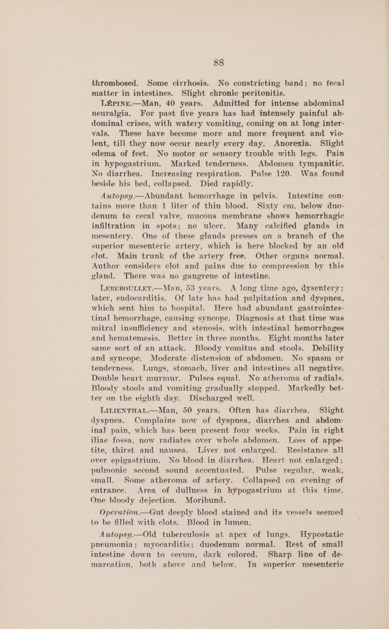 thrombosed. Some cirrhosis. No constricting band; no fecal matter in intestines. Slight chronic peritonitis. L&amp;prine.—Man, 40 years. Admitted for intense abdominal neuralgia. For past five years has had intensely painful ab- dominal crises, with watery vomiting, coming on at long inter- vals. These have become more and more frequent and vio- lent, till they now occur nearly every day. Anorexia. Slight » edema of feet. No motor or sensory trouble with legs. Pain in hypogastrium. Marked tenderness. Abdomen tympanitic. No diarrhea. Increasing respiration. Pulse 120. Was found beside his bed, collapsed. Died rapidly. Autopsy.—Abundant hemorrhage in pelvis. Intestine con- tains more than 1] liter of thin blood. Sixty cm. below duo- denum to cecal valve, mucous membrane shows hemorrhagic infiltration in spots; no uleer. Many calcified glands in mesentery. One of these glands presses on a branch of the superior mesenteric artery, which is here blocked by an old clot. Main trunk of the artery free. Other organs normal. Author considers clot and pains due to compression by this gland. There was no gangrene of intestine. LEREBOULLET.—Man, 53 years. A long time ago, dysentery ; later, endocarditis. Of late has had palpitation and dyspnea, which sent. him to hospital. Here had abundant gastrointes- tinal hemorrhage, causing syncope. Diagnosis at that time was mitral insufficiency and stenosis, with intestinal hemorrhages and hematemesis. Better in three months. Eight months later same sort of an attack. Bloody vomitus and stools. Debility and syncope. Moderate distension of abdomen. No spasm or tenderness. Lungs, stomach, liver and intestines all negative. Double heart murmur. Pulses equal. No atheroma of radials. Bloody stools and vomiting gradually stopped. Markedly bet- ter on the eighth day. Discharged well. LILIENTHAL.—Man, 50 years. Often has diarrhea. Slight dyspnea. Complains now of dyspnea, diarrhea and abdom- inal pain, which has been present four weeks. Pain in right iliae fossa, now radiates over whole abdomen. Loss of appe- tite, thirst and nausea. Liver not enlarged. Resistance all over epigastrium. No blood in diarrhea. Heart. not enlarged ; pulmonic second sound accentuated. Pulse regular, weak, small. Some atheroma of artery. Collapsed on evening of entrance. Area of dullness in hypogastrium at this time. One bloody dejection. Moribund. Operation.—Gut deeply blood stained and its vessels seemed to be filled with clots. Blood in ]umen. Autopsy.—Old tuberculosis at apex of lungs. Hypostatie pneumonia; myocarditis; duodenum normal. Rest of small intestine down to cecum, dark colored. Sharp line of de- mareation, both above and below. In superior mesenteric