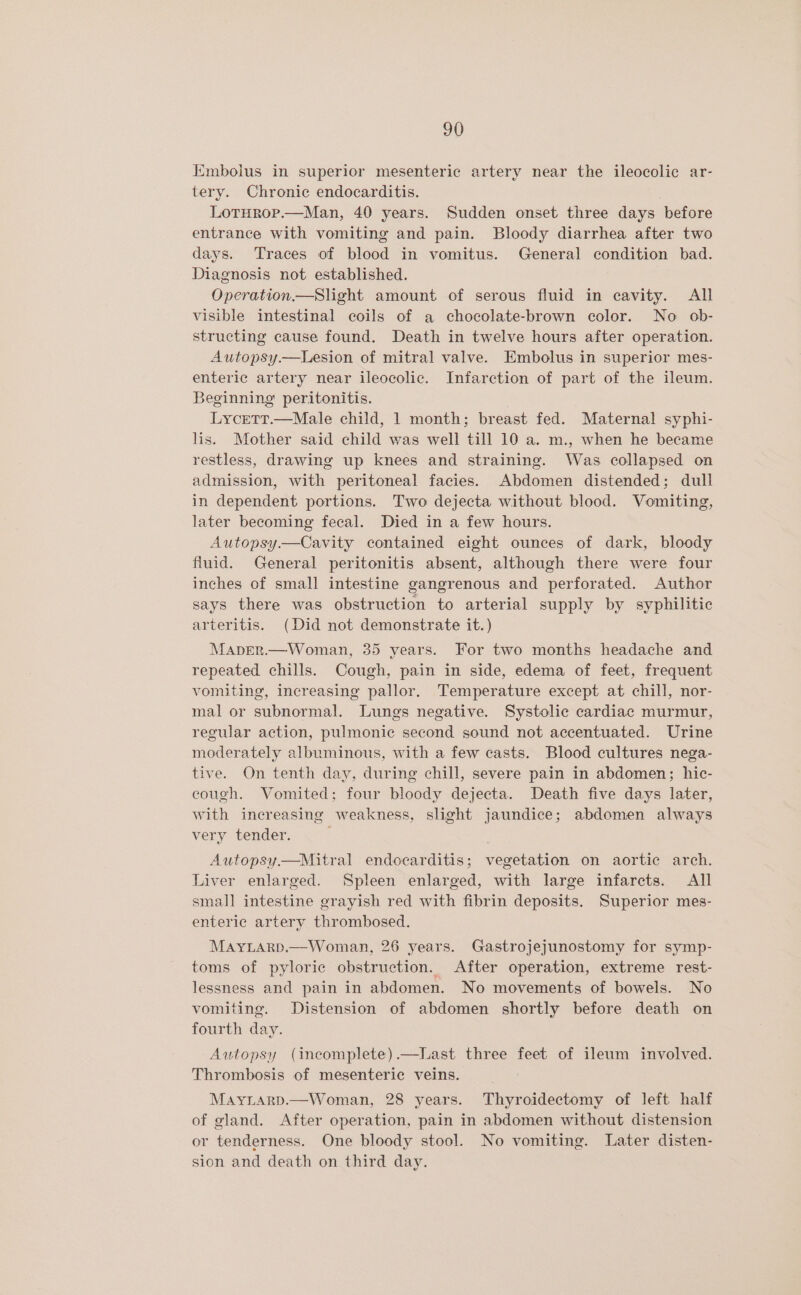 Kmbolus in superior mesenteric artery near the ileocolic ar- tery. Chronic endocarditis. LoTHrop.—Man, 40 years. Sudden onset three days before entrance with vomiting and pain. Bloody diarrhea after two days. Traces of blood in vomitus. General condition bad. Diagnosis not established. Operation.—Slight amount of serous fluid in cavity. All visible intestinal coils of a chocolate-brown color. No ob- structing cause found. Death in twelve hours after operation. Autopsy.—Lesion of mitral valve. Embolus in superior mes- enteric artery near ileocolic. Infarction of part of the ileum. Beginning peritonitis. . Lycett.—Male child, 1 month; breast fed. Maternal syphi- lis. Mother said child was well till 10 a. m., when he became restless, drawing up knees and straining. Was collapsed on admission, with peritoneal facies. Abdomen distended; dull in dependent portions. Two dejecta without blood. Vomiting, later becoming fecal. Died in a few hours. Autopsy.—Cavity contained eight ounces of dark, bloody fluid. General peritonitis absent, although there were four inches of small intestine gangrenous and perforated. Author says there was obstruction to arterial supply by syphilitic arteritis. (Did not demonstrate it.) Maper.—Woman, 35 years. For two months headache and repeated chills. Cough, pain in side, edema of feet, frequent vomiting, increasing pallor. Temperature except at chill, nor- mal or subnormal. Lungs negative. Systolic cardiac murmur, regular action, pulmonic second sound not accentuated. Urine moderately albuminous, with a few casts. Blood cultures nega- tive. On tenth day, during chill, severe pain in abdomen; hic- cough. Vomited; four bloody dejecta. Death five days later, with increasing weakness, slight jaundice; abdomen always very tender. ; Autopsy.—Mitral endocarditis; vegetation on aortic arch. Liver enlarged. Spleen enlarged, with large infarcts. All small intestine grayish red with fibrin deposits. Superior mes- enteric artery thrombosed. Mayrarp.—Woman, 26 years. Gastrojejunostomy for symp- toms of pyloric obstruction. After operation, extreme rest- lessness and pain in abdomen. No movements of bowels. No vomiting. Distension of abdomen shortly before death on fourth day. Autopsy (ineomplete).—Last three feet of ileum involved. Thrombosis of mesenteric veins. Mayiarp.—Woman, 28 years. Thyroidectomy of left half of gland. After operation, pain in abdomen without distension or tenderness. One bloody stool. No vomiting. Later disten- sion and death on third day.