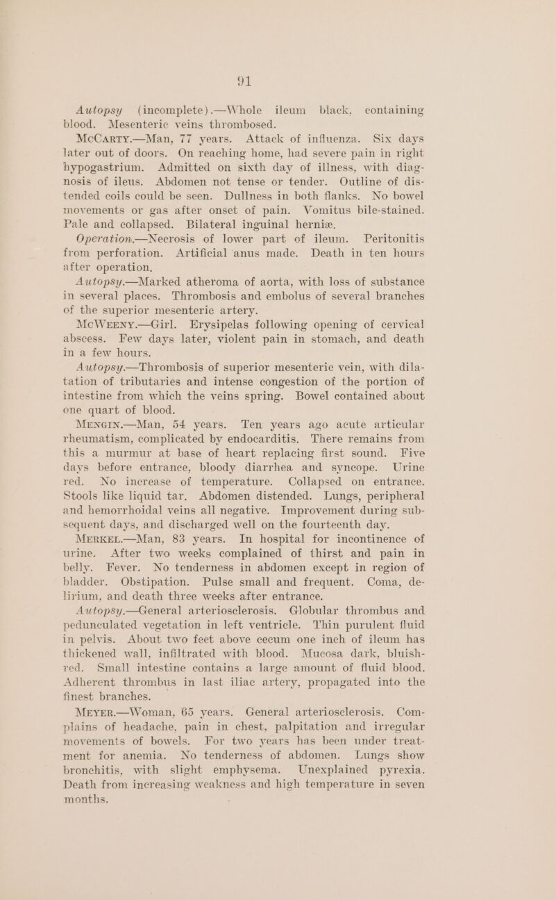 Autopsy (incomplete).—Whole ileum black, containing blood. Mesenteric veins thrombosed. McCarty.—Man, 77 years. Attack of influenza. Six days later out of doors. On reaching home, had severe pain in right hypogastrium. Admitted on sixth day of illness, with diag- nosis of ileus. Abdomen not tense or tender. Outline of dis- tended coils could be seen. Dullness in both flanks. No bowel movements or gas after onset of pain. Vomitus bile-stained. Pale and collapsed. Bilateral inguinal hernie. Operation.—Necrosis of lower part of ileum. Peritonitis from perforation. Artificial anus made. Death in ten hours after operation. Autopsy—Marked atheroma of aorta, with loss of substance in several places. Thrombosis and embolus of several branches of the superior mesenteric artery. McWeeny.—Girl. Erysipelas following opening of cervical abscess. Few days later, violent pain in stomach, and death in a few hours. Autopsy—Thrombosis of superior mesenteric vein, with dila- tation of tributaries and intense congestion of the portion of intestine from which the veins spring. Bowel contained about one quart of blood. Mrnoin.—Man, 54 years. Ten years ago acute articular rheumatism, complicated by endocarditis. There remains from this a murmur at base of heart replacing first sound. Five days before entrance, bloody diarrhea and syncope. Urine red. No increase of temperature. Collapsed on entrance. Stools like liquid tar. Abdomen distended. Lungs, peripheral and hemorrhoidal veins all negative. Improvement during sub- sequent days, and discharged well on the fourteenth day. MERKEL.—Man, 83 years. In hospital for incontinence of urine. After two weeks complained of thirst and pain in belly. Fever. No tenderness in abdomen except in region of bladder. Obstipation. Pulse small and frequent. Coma, de- lirium, and death three weeks after entrance. Autopsy.—General arteriosclerosis. Globular thrombus and pedunculated vegetation in left ventricle. Thin purulent fluid in pelvis. About two feet above cecum one inch of ileum has thickened wall, infiltrated with blood. Mucosa dark, bluish- red. Small intestine contains a large amount of fluid blood. Adherent thrombus in last iliac artery, propagated into the finest branches. _ Meryer.—Woman, 65 years. General arteriosclerosis. Com- plains of headache, pain in chest, palpitation and irregular movements of bowels. For two years has been under treat- ment for anemia. No tenderness of abdomen. Lungs show bronchitis, with slight emphysema. Unexplained pyrexia. Death from increasing weakness and high temperature in seven months.
