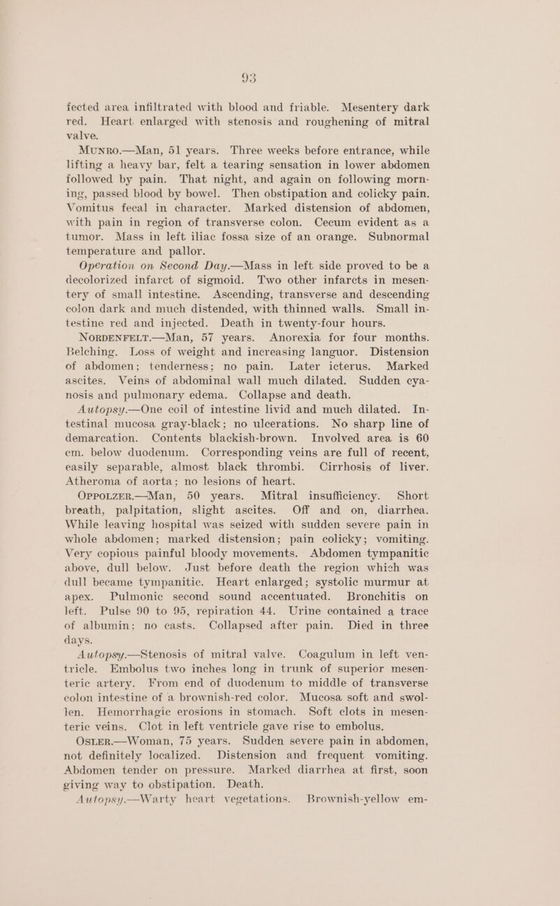 fected area infiltrated with blood and friable. Mesentery dark red. Heart enlarged with stenosis and roughening of mitral valve. Munro.—Man, 51 years. Three weeks before entrance, while lifting a heavy bar, felt a tearing sensation in lower abdomen followed by pain. That night, and again on following morn- ing, passed blood by bowel. Then obstipation and colicky pain. Vomitus fecal in character. Marked distension of abdomen, with pain in region of transverse colon. Cecum evident as a tumor. Mass in left iliac fossa size of an orange. Subnormal temperature and pallor. Operation on Second Day.—Mass in left side proved to be a decolorized infarct of sigmoid. Two other infarcts in mesen- tery of small intestine. Ascending, transverse and descending colon dark and much distended, with thinned walls. Small in- testine red and injected. Death in twenty-four hours. NoORDENFELT.—Man, 57 years. Anorexia for four months. Belching. Loss of weight and increasing languor. Distension of abdomen; tenderness; no pain. Later icterus. Marked ascites, Veins of abdominal wall much dilated. Sudden cya- nosis and pulmonary edema. Collapse and death. Autopsy.—One coil of intestine livid and much dilated. In- testinal mucosa gray-black; no ulcerations. No sharp line of demarcation. Contents blackish-brown. Involved area is 60 em. below duodenum. Corresponding veins are full of recent, easily separable, almost black thrombi. Cirrhosis of liver. Atheroma of aorta; no lesions of heart. OppoLzER.—Man, 50 years. Mitral insufficiency. Short breath, palpitation, slight ascites. Off and on, diarrhea. While leaving hospital was seized with sudden severe pain in whole abdomen; marked distension; pain colicky; vomiting. Very copious painful bloody movements. Abdomen tympanitic above, dull below. Just before death the region which was dull became tympanitic. Heart enlarged; systolic murmur at apex. Pulmonic second sound accentuated. Bronchitis on left. Pulse 90 to 95, repiration 44. Urine contained a trace of albumin; no casts. Collapsed after pain. Died in three days. Autopsy—Stenosis of mitral valve. Coagulum in left ven- tricle. Embolus two inches long in trunk of superior mesen- teric artery. From end of duodenum to middle of transverse colon intestine of a brownish-red color. Mucosa soft and swol- len. Hemorrhagie erosions in stomach. Soft clots in mesen- teric veins. Clot in left ventricle gave rise to embolus. OstER.—Woman, 75 years. Sudden severe pain in abdomen, not definitely localized. Distension and frequent vomiting. Abdomen tender on pressure. Marked diarrhea at first, soon giving way to obstipation. Death. Autopsy.—Warty heart vegetations. Brownish-yellow em-