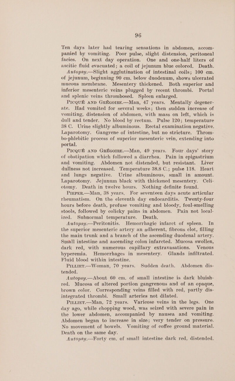Ten days later had tearing sensations in abdomen, accom- panied by vomiting. Poor pulse, slight distension, peritoneal facies. On next day operation. One and one-half liters of ascitic fluid evacuated; a coil of jejunum blue colored. Death. Autopsy.—Slight agglutination of intestinal coils; 100 cm. of jejunum, beginning 90 em. below duodenum, shows ulcerated mucous membrane. Mesentery thickened. Both superior and inferior mesenteric veins plugged by recent thrombi. Portal and splenic veins thrombosed. Spleen enlarged. PICQUE AND GREGOIRE.—Man, 47 years. Mentally degener- ate. Had vomited for several weeks; then sudden increase of vomiting, distension of abdomen, with mass on left, which is dull and tender. No blood by rectum. Pulse 120; temperature 38 C. Urine slightly albuminous. Rectal examination negative. Laparotomy. Gangrene of intestine, but no stricture. Throm- bo-phlebitic process of superior mesenteric vein, extending into portal. PICQUE AND GREGOIRE.—Man, 49 years. Four days’ story of obstipation which followed a diarrhea. Pain in epigastrium and vomiting. Abdomen not distended, but resistant. Liver dullness not increased. Temperature 38.8 C.; pulse 118. Heart and lungs negative. Urine albuminous, small in amount. Laparotomy. Jejunum black with thickened mesentery. Celi- otomy. Death in twelve hours. Nothing definite found. PIEPER.—Man, 38 years. For seventeen days acute articular rheumatism. On the eleventh day endocarditis. Twenty-four hours before death, profuse vomiting and bloody, foul-smelling stools, followed by colicky pains in abdomen. Pain not local- ized. Subnormal temperature. Death. Autopsy.—Peritonitis. Hemorrhagic infarct of spleen. In the superior mesenteric artery an adherent, fibrous clot, filling the main trunk and a branch of the ascending duodenal artery. Small intestine and ascending colon infarcted. Mucosa swollen, dark red, with numerous capillary extravasations. Venous hyperemia. Hemorrhages in mesentery. Glands infiltrated. Fluid blood within intestine. PILLIET.—Woman, 70 years. Sudden death. Abdomen dis- tended. Autopsy.—About 60 em. of small intestine is dark bluish- red. Mucosa of altered portion gangrenous and of an opaque, brown color. Corresponding veins filled with red, partly dis- integrated thrombi. Small arteries not dilated. PILLIET.—Man, 72 years. Varicose veins in the legs. One day ago, while chopping wood, was seized with severe pain in the lower abdomen, accompanied by nausea and vomiting. Abdomen began to increase in size; very tender on pressure. No movement of bowels. Vomiting of coffee ground material. Death on the same day. Autopsy.—Forty em. of small intestine dark red, distended.