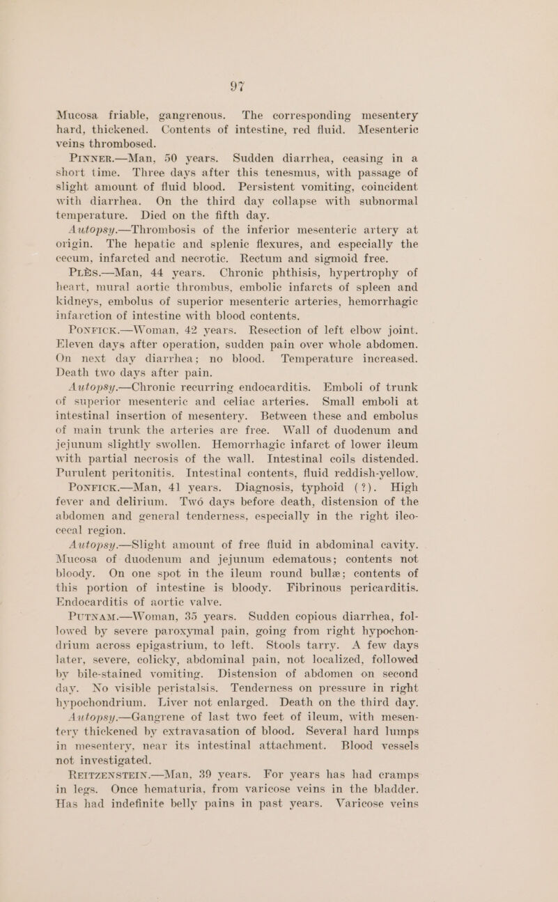 Mucosa friable, gangrenous. The corresponding mesentery hard, thickened. Contents of intestine, red fluid. Mesenteric veins thrombosed. PINNER.—Man, 50 years. Sudden diarrhea, ceasing in a short time. Three days after this tenesmus, with passage of slight amount of fluid blood. Persistent vomiting, coincident with diarrhea. On the third day collapse with subnormal temperature. Died on the fifth day. Autopsy.—Thrombosis of the inferior mesenteric artery at origin. The hepatic and splenic flexures, and especially the cecum, infarcted and necrotic. Rectum and sigmoid free. PLES.—Man, 44 years. Chronic phthisis, hypertrophy of heart, mural aortic thrombus, embolic infarcts of spleen and kidneys, embolus of superior mesenteric arteries, hemorrhagic infarction of intestine with blood contents. PonFIcK.—Woman, 42 years. Resection of left elbow joint. Eleven days after operation, sudden pain over whole abdomen. On next day diarrhea; no blood. Temperature increased. Death two days after pain. Autopsy.—Chronie recurring endocarditis. Emboli of trunk of superior mesenteric and celiac arteries. Small emboli at intestinal insertion of mesentery. Between these and embolus of main trunk the arteries are free. Wall of duodenum and jejunum slightly swollen. Hemorrhagic infarct of lower ileum with partial necrosis of the wall. Intestinal coils distended. Purulent peritonitis. Intestinal contents, fluid reddish-yellow. PonricK.—Man, 41 years. Diagnosis, typhoid (?). High fever and delirium. Two days before death, distension of the abdomen and general tenderness, especially in the right ileo- cecal region. Autopsy—Slight amount of free fluid in abdominal cavity. Mucosa of duodenum and jejunum edematous; contents not bloody. On one spot in the ileum round bulle; contents of this portion of intestine is bloody. Fibrinous pericarditis. Endocarditis of aortic valve. PutNAM.—Woman, 35 years. Sudden copious diarrhea, fol- lowed by severe paroxymal pain, going from right hypochon- drium across epigastrium, to left. Stools tarry. A few days later, severe, colicky, abdominal pain, not localized, followed by bile-stained vomiting. Distension of abdomen on second day. No visible peristalsis. Tenderness on pressure in right hypochondrium. Liver not enlarged. Death on the third day. Autopsy.—Gangrene of last two feet of ileum, with mesen- tery thickened by extravasation of blood. Several hard lumps in mesentery, near its intestinal attachment. Blood vessels not investigated. REITZENSTEIN.—Man, 39 years. For years has had cramps in legs. Once hematuria, from varicose veins in the bladder. Has had indefinite belly pains in past years. Varicose veins