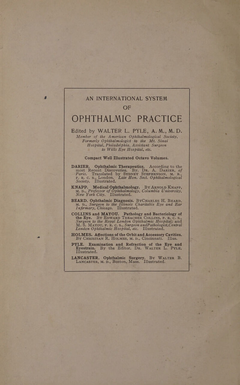 OF OPH THALMIGSPRAC TICE Edited by WALTER L. PYLE, A. M., M.D. Member of the American Ophthalmological Society, Formerly Ophthalmologist to the Mt. Sinai Hospital, Philadelphia, Assistant Surgeon to Wills Eye Hespital, etc. DARIER. Ophthalmic Therapeutics. According to the most Recent Discoveries. By. Dr. A. DARIER, of Paris. Translated by SYDNEY STEPHENSON, M. B., F. R. Cc. S., London. Late Hon. Sect. Ophthalmological Society. Illustrated. KNAPP. Medical Ophthalmology. By ARNOLD Knapp, M. D., Professor of Ophthalmology, Columbia University, New York City. Illustrated. BEARD. Ophthalmic Diagnosis. ByCHARLES H. BEARD, M. D., Surgeon to the Illinois Charitable Eye and Ear Infirmary, Chicago. Illustrated. COLLINS and MAYOU. Pathology and Bacteriology of the Eye. By EDWARD TREACHER COLLINS, F. R. C. S., Surgeon to the Royal London Ophthalmic Hospital; and . MAYOU, F. R. C. S., Surgeon andPathologist,Central London Ophthalmic Hospital, etc. Illustrated. HOLMES. Affections of the Orbit and Accessory Cavities. By CurisTIAN R. HoLMEs, M. D., Cincinnati. Illus. PYLE. Examination and Refraction of the Eye and Eyestrain. By the Editor, Dr. WALTER L. PYLE, Illustrated. LANCASTER. Ophthalmic Surgery. By WaLTER B. LANCASTER, M. D., Boston, Mass. Illustrated.