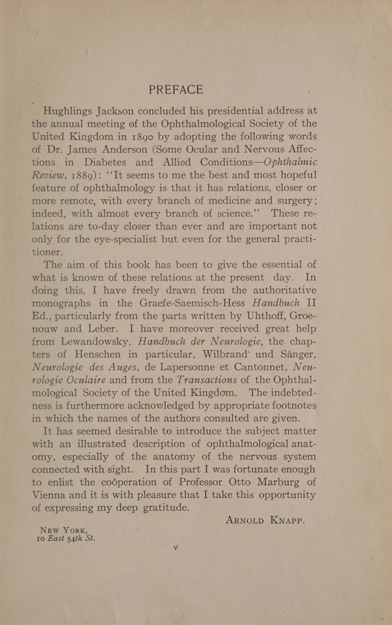 ERERAGE Hughlings Jackson concluded his presidential address at the annual meeting of the Ophthalmological Society of the United Kingdom in 1890 by adopting the following words of Dr. James Anderson (Some Ocular and Nervous Affec- tions in Diabetes and Allied Conditions—Ophthalmic Review, 1889): ‘‘It seems to me the best and most hopeful feature of ophthalmology is that it has relations, closer or more remote, with every branch of medicine and surgery; indeed, with almost every branch of science.’’ These re- lations are to-day closer than ever and are important not only for the eye-specialist but even for the general practi- tioner. The aim of this book has been to give the essential of what is known of these relations at the present day. In doing this, I have freely drawn from the authoritative monographs in the Graefe-Saemisch-Hess Handbuch II Ed., particularly from the parts written by Uhthoff, Groe- nouw and Leber. I have moreover received great help from Lewandowsky, Handbuch der Neurologie, the chap- ters of Henschen in particular, Wilbrand’ und Sanger, Neurologie des Auges, de Lapersonne et Cantonnet, Neu- rologie Oculatire and from the Transactions of the Ophthal- mological Society of the United Kingdom. The indebted- ness is furthermore acknowledged by appropriate footnotes in which the names of the authors consulted are given. It has seemed desirable to introduce the subject matter with an illustrated description of ophthalmological anat- omy, especially of the anatomy of the nervous system connected with sight. In this part I was fortunate enough to enlist the codperation of Professor Otto Marburg of Vienna and it is with pleasure that I take this opportunity of expressing my deep gratitude. ARNOLD KNAPP. NEw YorK, 10 East 54th St.